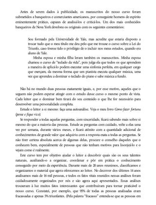 Antes de serem dados à publicidade, os manuscritos do nosso curso foram
submetidos a banqueiros e comerciantes americanos, por conseguinte homens de espírito
eminentemente prático, capazes de analisá-los e criticá-los. Um dos mais conhecidos
banqueiros de Nova Yorkdevolveu os originais com os seguintes comentários:
Sou formado pela Universidade de Yale, mas acredite que estaria disposto a
trocar tudo que o meu título me deu pelo que me trouxe o curso sobre a Lei do
Triunfo, caso tivesse tido o privilégio de o incluir nos meus estudos, quando era
aluno de Yale.
Minha esposa e minha filha leram também os manuscritos. Minha esposa
chamou o curso de “teclado da vida”, pois julga ela que todos os que aprendem
a maneira de aplicá-lo podem executar uma sinfonia perfeita, em qualquer cargo
que exerçam, da mesma forma que um pianista executa qualquer música, uma
vez que aprendeu a dominar o teclado do piano e sabe música a fundo.
Não há no mundo duas pessoas exatamente iguais, e, por esse motivo, aqueles que o
seguem não podem esperar atingir com o estudo desse curso o mesmo ponto de vista.
Cada leitor que o dominar bem tirará do seu conteúdo o que lhe for necessário para
desenvolver uma personalidade completa.
Estude o leitor a si mesmo: faça uma autoanálise. Veja o meu livro Como fazer fortuna
(pense e fique rico).
Se responder a todas aquelas perguntas, com sinceridade, ficará sabendo mais sobre si
mesmo do que a maioria das pessoas. Estude as perguntas com cuidado, volte a elas uma
vez por semana, durante vários meses, e ficará atônito com a quantidade adicional de
conhecimentos de grande valor que adquiriu com a resposta exata a todas as perguntas. Se
não tiver certeza absoluta acerca de algumas delas, procure o conselho daqueles que o
conhecem bem, especialmente de pessoas que não tenham motivos para lisonjeá-lo e o
vejam como é realmente.
Este curso tem por objetivo ajudar o leitor a descobrir quais são os seus talentos
naturais, auxiliando-o a organizar, coordenar e pôr em prática o conhecimento
conseguido por meio da experiência. Durante mais de 20 anos reunimos, classificamos e
organizamos o material que agora oferecemos ao leitor. No decorrer dos últimos 14 anos
analisamos mais de 16 mil pessoas, e todos os fatos vitais reunidos nessas análises foram
cuidadosamente organizados por nós e são agora aqui apresentados. Essas análises
trouxeram à luz muitos fatos interessantes que contribuíram para tornar praticável o
nosso curso. Constatei, por exemplo, que 95% de todas as pessoas analisadas eram
fracassadas e apenas 5% triunfantes. (Pela palavra “fracasso” entenda-se que as pessoas em
 