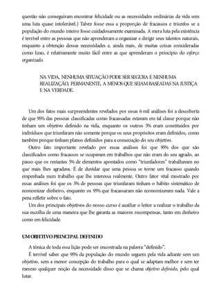 questão não conseguiram encontrar felicidade ou as necessidades ordinárias da vida sem
uma luta quase intolerável.) Talvez fosse essa a proporção de fracassos e triunfos se a
população do mundo inteiro fosse cuidadosamente examinada. A mera luta pela existência
é terrível entre as pessoas que não aprenderam a organizar e dirigir seus talentos naturais,
enquanto a obtenção dessas necessidades e, ainda mais, de muitas coisas consideradas
como luxo, é relativamente muito fácil entre as que aprenderam o princípio do esforço
organizado.
NA VIDA, NENHUMA SITUAÇÃOPODE SERSEGURA E NENHUMA
REALIZAÇÃO, PERMANENTE, A MENOS QUE SEJAMBASEADAS NA JUSTIÇA
E NA VERDADE.
Um dos fatos mais surpreendentes revelados por essas 6 mil análises foi a descoberta
de que 95% das pessoas classificadas como fracassadas estavam em tal classe porque não
tinham um objetivo definido na vida, enquanto os outros 5% eram constituídos por
indivíduos que triunfaram não somente porque os seus propósitos eram definidos, como
também porque tinham planos definidos para a consecução do seu objetivo.
Outro fato importante revelado por essas análises foi que 95% dos que são
classificados como fracassos se ocupavam em trabalhos que não eram do seu agrado, ao
passo que os restantes 5% de elementos apontados como “triunfadores” trabalhavam no
que mais lhes agradava. É de duvidar que uma pessoa se torne um fracasso quando
empenhada num trabalho que lhe interessa realmente. Outro fator vital mostrado por
essas análises foi que os 5% de pessoas que triunfaram tinham o hábito sistemático de
economizar dinheiro, enquanto os 95% que fracassaram não economizavam nada. Vale a
pena refletir sobre o fato.
Um dos principais objetivos do nosso curso é auxiliar o leitor a realizar o trabalho da
sua escolha de uma maneira que lhe garanta as maiores recompensas, tanto em dinheiro
como em felicidade.
UMOBJETIVOPRINCIPAL DEFINIDO
A tônica de toda essa lição pode ser encontrada na palavra “definido”.
É terrível saber que 95% da população do mundo seguem pela vida adiante sem um
objetivo, sem a menor concepção do trabalho para o qual se adaptam melhor e sem ter
mesmo qualquer noção da necessidade disso que se chama objetivo definido, pelo qual
lutar.
 