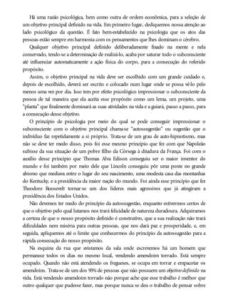 Há uma razão psicológica, bem como outra de ordem econômica, para a seleção de
um objetivo principal definido na vida. Em primeiro lugar, dediquemos nossa atenção ao
lado psicológico da questão. É fato bem-estabelecido na psicologia que os atos das
pessoas estão sempre em harmonia com os pensamentos que lhes dominam o cérebro.
Qualquer objetivo principal definido deliberadamente fixado na mente e nela
conservado, tendo-se a determinação de realizá-lo, acaba por saturar todo o subconsciente
até influenciar automaticamente a ação física do corpo, para a consecução do referido
propósito.
Assim, o objetivo principal na vida deve ser escolhido com um grande cuidado e,
depois de escolhido, deverá ser escrito e colocado num lugar onde se possa vê-lo pelo
menos uma vez por dia. Isso tem por efeito psicológico impressionar o subconsciente da
pessoa de tal maneira que ela aceita esse propósito como um lema, um projeto, uma
“planta” que finalmente dominará as suas atividades na vida e a guiará, passo a passo, para
a consecução desse objetivo.
O princípio de psicologia por meio do qual se pode conseguir impressionar o
subconsciente com o objetivo principal chama-se “autossugestão” ou sugestão que o
indivíduo faz repetidamente a si próprio. Trata-se de um grau de auto-hipnotismo, mas
não se deve ter medo disso, pois foi esse mesmo princípio que fez com que Napoleão
subisse da sua situação de um pobre filho da Córsega à ditadura da França. Foi com o
auxílio desse princípio que Thomas Alva Edison conseguiu ser o maior inventor do
mundo e foi também por meio dele que Lincoln conseguiu pôr uma ponte no grande
abismo que mediava entre o lugar do seu nascimento, uma modesta casa das montanhas
do Kentucky, e a presidência da maior nação do mundo. Foi ainda esse princípio que fez
Theodore Roosevelt tornar-se um dos líderes mais agressivos que já atingiram a
presidência dos Estados Unidos.
Não devemos ter medo do princípio da autossugestão, enquanto estivermos certos de
que o objetivo pelo qual lutamos nos trará felicidade de natureza duradoura. Adquiramos
a certeza de que o nosso propósito definido é construtivo, que a sua realização não trará
dificuldades nem miséria para outras pessoas, que nos dará paz e prosperidade, e, em
seguida, apliquemos até o limite que conhecermos do princípio da autossugestão para a
rápida consecução do nosso propósito.
Na esquina da rua que avistamos da sala onde escrevemos há um homem que
permanece todos os dias no mesmo local, vendendo amendoim torrado. Está sempre
ocupado. Quando não está atendendo os fregueses, se ocupa em torrar e empacotar os
amendoins. Trata-se de um dos 95% de pessoas que não possuem um objetivo definido na
vida. Está vendendo amendoim torrado não porque ache que esse trabalho é melhor que
outro qualquer que pudesse fazer, mas porque nunca se deu o trabalho de pensar sobre
 