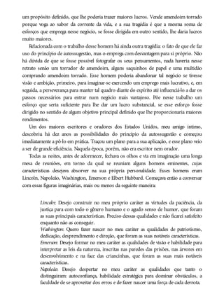 um propósito definido, que lhe poderia trazer maiores lucros. Vende amendoim torrado
porque voga ao sabor da corrente da vida, e a sua tragédia é que a mesma soma de
esforços que emprega nesse negócio, se fosse dirigida em outro sentido, lhe daria lucros
muito maiores.
Relacionada com o trabalho desse homem há ainda outra tragédia: o fato de que ele faz
uso do princípio de autossugestão, mas o emprega com desvantagem para si próprio. Não
há dúvida de que se fosse possível fotografar os seus pensamentos, nada haveria nesse
retrato senão um torrador de amendoim, alguns saquinhos de papel e uma multidão
comprando amendoim torrado. Esse homem poderia abandonar tal negócio se tivesse
visão e ambição, primeiro, para imaginar-se exercendo um emprego mais lucrativo, e, em
seguida, a perseverança para manter tal quadro diante do espírito até influenciá-lo a dar os
passos necessários para entrar num negócio mais vantajoso. Põe nesse trabalho um
esforço que seria suficiente para lhe dar um lucro substancial, se esse esforço fosse
dirigido no sentido de algum objetivo principal definido que lhe proporcionaria maiores
rendimentos.
Um dos maiores escritores e oradores dos Estados Unidos, meu amigo íntimo,
descobriu há dez anos as possibilidades do princípio da autossugestão e começou
imediatamente a pô-lo em prática. Traçou um plano para a sua aplicação, e esse plano veio
a ser de grande eficiência. Naquela época, porém, não era escritor nem orador.
Todas as noites, antes de adormecer, fechava os olhos e via em imaginação uma longa
mesa de reuniões, em torno da qual se reuniam alguns homens eminentes, cujas
características desejava absorver na sua própria personalidade. Esses homens eram
Lincoln, Napoleão, Washington, Emerson e Elbert Hubbard. Começava então a conversar
com essas figuras imaginárias, mais ou menos da seguinte maneira:
Lincoln: Desejo construir no meu próprio caráter as virtudes da paciência, da
justiça para com todo o gênero humano e o agudo senso de humor, que foram
as suas principais características. Preciso dessas qualidades e não ficarei satisfeito
enquanto não as conseguir.
Washington: Quero fazer nascer no meu caráter as qualidades de patriotismo,
dedicação, desprendimento e direção, que foram as suas notáveis características.
Emerson: Desejo formar no meu caráter as qualidades de visão e habilidade para
interpretar as leis da natureza, inscritas nas paredes das prisões, nas árvores em
desenvolvimento e na face das criancinhas, que foram as suas mais notáveis
características.
Napoleão: Desejo despertar no meu caráter as qualidades que tanto o
distinguiram: autoconfiança, habilidade estratégica para dominar obstáculos, a
faculdade de se aproveitar dos erros e de fazer nascer uma força de cada derrota.
 