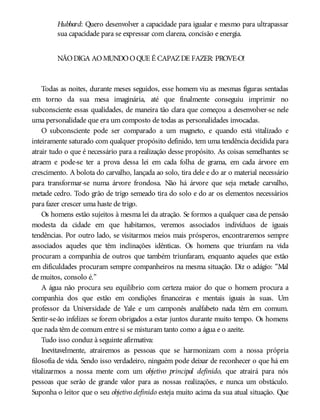 Hubbard: Quero desenvolver a capacidade para igualar e mesmo para ultrapassar
sua capacidade para se expressar com clareza, concisão e energia.
NÃODIGA AOMUNDOOQUE É CAPAZDE FAZER: PROVE-O!
Todas as noites, durante meses seguidos, esse homem viu as mesmas figuras sentadas
em torno da sua mesa imaginária, até que finalmente conseguiu imprimir no
subconsciente essas qualidades, de maneira tão clara que começou a desenvolver-se nele
uma personalidade que era um composto de todas as personalidades invocadas.
O subconsciente pode ser comparado a um magneto, e quando está vitalizado e
inteiramente saturado com qualquer propósito definido, tem uma tendência decidida para
atrair tudo o que é necessário para a realização desse propósito. As coisas semelhantes se
atraem e pode-se ter a prova dessa lei em cada folha de grama, em cada árvore em
crescimento. A bolota do carvalho, lançada ao solo, tira dele e do ar o material necessário
para transformar-se numa árvore frondosa. Não há árvore que seja metade carvalho,
metade cedro. Todo grão de trigo semeado tira do solo e do ar os elementos necessários
para fazer crescer uma haste de trigo.
Os homens estão sujeitos à mesma lei da atração. Se formos a qualquer casa de pensão
modesta da cidade em que habitamos, veremos associados indivíduos de iguais
tendências. Por outro lado, se visitarmos meios mais prósperos, encontraremos sempre
associados aqueles que têm inclinações idênticas. Os homens que triunfam na vida
procuram a companhia de outros que também triunfaram, enquanto aqueles que estão
em dificuldades procuram sempre companheiros na mesma situação. Diz o adágio: “Mal
de muitos, consolo é.”
A água não procura seu equilíbrio com certeza maior do que o homem procura a
companhia dos que estão em condições financeiras e mentais iguais às suas. Um
professor da Universidade de Yale e um camponês analfabeto nada têm em comum.
Sentir-se-ão infelizes se forem obrigados a estar juntos durante muito tempo. Os homens
que nada têm de comum entre si se misturam tanto como a água e o azeite.
Tudo isso conduz à seguinte afirmativa:
Inevitavelmente, atrairemos as pessoas que se harmonizam com a nossa própria
filosofia de vida. Sendo isso verdadeiro, ninguém pode deixar de reconhecer o que há em
vitalizarmos a nossa mente com um objetivo principal definido, que atrairá para nós
pessoas que serão de grande valor para as nossas realizações, e nunca um obstáculo.
Suponha o leitor que o seu objetivo definido esteja muito acima da sua atual situação. Que
 