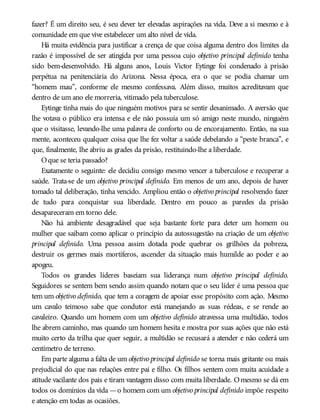 fazer? É um direito seu, é seu dever ter elevadas aspirações na vida. Deve a si mesmo e à
comunidade em que vive estabelecer um alto nível de vida.
Há muita evidência para justificar a crença de que coisa alguma dentro dos limites da
razão é impossível de ser atingida por uma pessoa cujo objetivo principal definido tenha
sido bem-desenvolvido. Há alguns anos, Louis Victor Eytinge foi condenado à prisão
perpétua na penitenciária do Arizona. Nessa época, era o que se podia chamar um
“homem mau”, conforme ele mesmo confessava. Além disso, muitos acreditavam que
dentro de um ano ele morreria, vitimado pela tuberculose.
Eytinge tinha mais do que ninguém motivos para se sentir desanimado. A aversão que
lhe votava o público era intensa e ele não possuía um só amigo neste mundo, ninguém
que o visitasse, levando-lhe uma palavra de conforto ou de encorajamento. Então, na sua
mente, aconteceu qualquer coisa que lhe fez voltar a saúde debelando a “peste branca”, e
que, finalmente, lhe abriu as grades da prisão, restituindo-lhe a liberdade.
Oque se teria passado?
Exatamente o seguinte: ele decidiu consigo mesmo vencer a tuberculose e recuperar a
saúde. Trata-se de um objetivo principal definido. Em menos de um ano, depois de haver
tomado tal deliberação, tinha vencido. Ampliou então o objetivo principal resolvendo fazer
de tudo para conquistar sua liberdade. Dentro em pouco as paredes da prisão
desapareceram em torno dele.
Não há ambiente desagradável que seja bastante forte para deter um homem ou
mulher que saibam como aplicar o princípio da autossugestão na criação de um objetivo
principal definido. Uma pessoa assim dotada pode quebrar os grilhões da pobreza,
destruir os germes mais mortíferos, ascender da situação mais humilde ao poder e ao
apogeu.
Todos os grandes líderes baseiam sua liderança num objetivo principal definido.
Seguidores se sentem bem sendo assim quando notam que o seu líder é uma pessoa que
tem um objetivo definido, que tem a coragem de apoiar esse propósito com ação. Mesmo
um cavalo teimoso sabe que condutor está manejando as suas rédeas, e se rende ao
cavaleiro. Quando um homem com um objetivo definido atravessa uma multidão, todos
lhe abrem caminho, mas quando um homem hesita e mostra por suas ações que não está
muito certo da trilha que quer seguir, a multidão se recusará a atender e não cederá um
centímetro de terreno.
Em parte alguma a falta de um objetivo principal definido se torna mais gritante ou mais
prejudicial do que nas relações entre pai e filho. Os filhos sentem com muita acuidade a
atitude vacilante dos pais e tiram vantagem disso com muita liberdade. Omesmo se dá em
todos os domínios da vida —o homem com um objetivo principal definido impõe respeito
e atenção em todas as ocasiões.
 