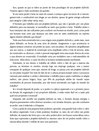 Isso, quanto ao que se refere ao ponto de vista psicológico de um propósito definido.
Vejamos agora o lado econômico da questão.
Se um navio perde o leme no meio do oceano e começa a girar em torno de si mesmo,
gastará todo o combustível sem chegar ao seu destino, apesar de gastar energia suficiente
para atingi-lo e dele voltar várias vezes.
O homem que trabalha sem um propósito definido, que não é apoiado por um plano
definitivo para sua execução, se assemelha ao navio que perdeu o leme. Trabalho árduo e
boas intenções não são suficientes para conduzir um homem ao triunfo, pois, como pode
um homem estar certo que alcançou um êxito sem ter antes estabelecido no espírito
algum objetivo definido que deseje?
Toda casa bem-construída teve a sua origem num propósito definido e, ainda mais, num
plano definido, na forma de uma série de plantas. Imaginemos o que aconteceria se
alguém tentasse construir um prédio ao acaso, sem um plano. Os operários atrapalhariam
uns aos outros, o material de construção seria empilhado sobre o lote de terreno, antes
de construídos os alicerces, e todo o pessoal empregado teria uma noção diversa de como
a casa deveria ser construída. O resultado seria um verdadeiro caos e mal-entendidos de
toda sorte. Além disso, o custo da obra se tornaria verdadeiramente exorbitante.
Entretanto, já nos demos o trabalho de refletir sobre o fato de que a maioria das
pessoas, ao terminar os estudos, arranja logo um emprego qualquer, sem a menor
concepção de qualquer coisa que, mesmo de longe, se pareça com um propósito definido
ou um plano traçado? Em vista do fato de ter a ciência proporcionado meios e processos
racionais para analisar o caráter e determinar o trabalho para o qual o indivíduo se adapta
melhor, não parece trágico, hoje, que 95% da população adulta do mundo sejam
constituídos de pessoas fracassadas, por não terem encontrado seu lugar no mundo do
trabalho?
Se o triunfo depende de poder, se o poder é o esforço organizado e se o primeiro passo
na direção da organização é um propósito definido, é então muito fácil ver a razão pela
qual esse propósito é essencial!
Enquanto não escolhe um propósito definido na vida, o homem dissipa energias e
dispersa pensamentos sobre diversos assuntos e em variadas direções, que não conduzem
ao poder, mas à indecisão e à fraqueza.
Com a ajuda de uma pequena lente podemos aprender uma grande lição sobre o valor
do esforço organizado. Com a lente podemos focalizar os raios do sol sobre um ponto
definido, de maneira tão forte que o seu calor poderá abrir um buraco numa tábua; sem a
lente (que representa o propósito definido) os mesmos raios de sol podem incidir sobre a
mesma tábua durante 1milhão de anos sem queimá-la.
 