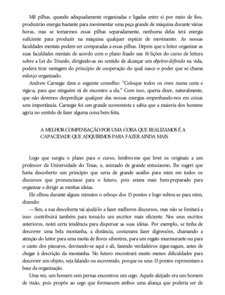 Mil pilhas, quando adequadamente organizadas e ligadas entre si por meio de fios,
produzirão energia bastante para movimentar uma peça grande de máquina durante várias
horas, mas se tomarmos essas pilhas separadamente, nenhuma delas terá energia
suficiente para produzir na máquina qualquer espécie de movimento. As nossas
faculdades mentais podem ser comparadas a essas pilhas. Depois que o leitor organizar as
suas faculdades mentais de acordo com o plano fixado nas 16 lições do curso de leitura
sobre a Lei do Triunfo, dirigindo-as no sentido de alcançar um objetivo definido na vida,
poderá tirar vantagem do princípio de cooperação do qual nasce o poder que se chama
esforço organizado.
Andrew Carnegie dava o seguinte conselho: “Coloque todos os ovos numa cesta e
vigie-a, para que ninguém vá de encontro a ela.” Com isso, queria dizer, naturalmente,
que não devemos desperdiçar qualquer das nossas energias empenhando-nos em coisas
sem importância. Carnegie foi um grande economista e sabia que a maioria dos homens
agiria no sentido de fazer alguma coisa bem feita.
A MELHORCOMPENSAÇÃOPORUMA COISA QUE REALIZAMOS É A
CAPACIDADE QUE ADQUIRIMOS PARA FAZERAINDA MAIS.
Logo que surgiu o plano para o curso, lembro-me que levei os originais a um
professor da Universidade do Texas, e, animado de grande entusiasmo, lhe sugeri que
havia descoberto um princípio que seria de grande auxílio para mim em todos os
discursos que pronunciasse para o futuro, pois estava mais bem-preparado para
organizar e dirigir as minhas ideias.
Ele olhou durante alguns minutos o esboço dos 15 pontos e logo voltou-se para mim,
dizendo:
—Sim, a sua descoberta vai ajudá-lo a fazer melhores discursos, mas não se limitará a
isso: contribuirá também para torná-lo um escritor mais eficiente. Nos seus escritos
anteriores, notei certa tendência para dispersar as suas ideias. Por exemplo, se tinha de
descrever uma bela montanha, a distância, costumava fazer digressões, chamando a
atenção do leitor para uma moita de flores silvestres, para um regato murmurante ou para
o canto dos pássaros, desviando-se aqui e ali, fazendo verdadeiros zigue-zagues, antes de
chegar à descrição da montanha. No futuro encontrará muito menos dificuldades para
descrever um objeto, seja falando ou escrevendo, porque os seus 15pontos representam a
base da organização.
Uma vez, um homem sem pernas encontrou um cego. Aquele aleijado era um homem
de visão, pois propôs ao cego que formassem ambos uma aliança que poderia ser de
 