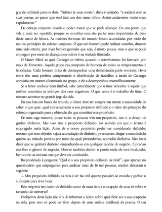 grande utilidade para os dois. “Subirei às suas costas”, disse o aleijado, “e andarei com as
suas pernas, ao passo que você fará uso dos meus olhos. Assim andaremos muito mais
rapidamente.”
Do esforço conjunto resulta o poder maior que se pode alcançar. Eis um ponto que
vale a pena ser repetido, porque se constitui uma das partes mais importantes da base
deste curso de leitura. As maiores fortunas do mundo foram acumuladas por meio do
uso do princípio do esforço conjunto. O que um homem pode realizar sozinho, durante
uma vida inteira, por mais bem-organizado que seja, é muito pouco, mas o que se pode
conseguir por meio de aliança com outros é na verdade ilimitado.
O Master Mind ao qual Carnegie se referiu quando o entrevistamos foi formado por
mais de 20 mentes. Aquele grupo era composto de homens de todos os temperamentos e
tendências. Cada homem tinha de desempenhar uma determinada parte somente. Havia
entre eles uma perfeita compreensão e distribuição de trabalho; a tarefa de Carnegie
consistia em manter a harmonia no grupo, e ele a desempenhou maravilhosamente.
Se o leitor conhece bem futebol, sabe naturalmente que o time vencedor é aquele que
melhor coordena os esforços dos seus jogadores. O que vence é o trabalho do time. O
mesmo acontece no grande jogo da vida.
Na sua luta em busca do triunfo, o leitor deve ter sempre em mente a necessidade de
saber o que quer, qual é precisamente o seu propósito definido e o valor do princípio do
esforço organizado para a obtenção do que constitui esse propósito.
De uma vaga maneira, quase todas as pessoas têm um propósito, isto é, o desejo de
ganhar dinheiro. Mas isso não é propósito definido, no sentido em que o termo é
empregado nesta lição. Antes de o nosso propósito poder ser considerado definido,
mesmo que esse objetivo seja a acumulação de dinheiro, precisamos chegar a uma decisão
quanto ao método preciso por meio do qual pretendemos acumular dinheiro. Não basta
dizer que se ganhará dinheiro empenhando-se em qualquer espécie de negócio. É preciso
escolher o gênero de negócio. Deve-se também decidir o ponto onde ele será localizado,
bem como as normas em que deve ser conduzido.
Respondendo à pergunta: “Qual é o seu propósito definido na vida?”, que aparece no
questionário que empregamos para analisar mais de 16 mil pessoas, muitos disseram o
seguinte:
—Meu propósito definido na vida é ser tão útil quanto possível ao mundo e ganhar o
suficiente para viver bem.
Esta resposta tem tanto de definida como de exata tem a concepção de uma rã sobre o
tamanho do universo!
Oobjetivo desta lição não é o de informar o leitor sobre qual deve ser a sua ocupação
na vida, pois isso só pode ser feito depois de uma análise detalhada da pessoa. O seu
 
