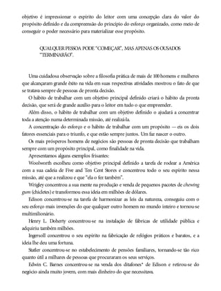objetivo é impressionar o espírito do leitor com uma concepção clara do valor do
propósito definido e da compreensão do princípio do esforço organizado, como meio de
conseguir o poder necessário para materializar esse propósito.
QUALQUERPESSOA PODE “COMEÇAR”, MAS APENAS OS OUSADOS
“TERMINARÃO”.
Uma cuidadosa observação sobre a filosofia prática de mais de 100 homens e mulheres
que alcançaram grande êxito na vida em suas respectivas atividades mostrou o fato de que
se tratava sempre de pessoas de pronta decisão.
O hábito de trabalhar com um objetivo principal definido criará o hábito da pronta
decisão, que será de grande auxílio para o leitor em tudo o que empreender.
Além disso, o hábito de trabalhar com um objetivo definido o ajudará a concentrar
toda a atenção numa determinada missão, até realizá-la.
A concentração do esforço e o hábito de trabalhar com um propósito — eis os dois
fatores essenciais para o triunfo, e que estão sempre juntos. Um faz nascer o outro.
Os mais prósperos homens de negócios são pessoas de pronta decisão que trabalham
sempre com um propósito principal, como finalidade na vida.
Apresentamos alguns exemplos frisantes:
Woolworth escolheu como objetivo principal definido a tarefa de rodear a América
com a sua cadeia de Five and Ten Cent Stores e concentrou todo o seu espírito nessa
missão, até que a realizou e que “ela o fez também”.
Wrigley concentrou a sua mente na produção e venda de pequenos pacotes de chewing
gum (chicletes) e transformou essa ideia em milhões de dólares.
Edison concentrou-se na tarefa de harmonizar as leis da natureza, conseguiu com o
seu esforço mais invenções do que qualquer outro homem no mundo inteiro e tornou-se
multimilionário.
Henry L. Doherty concentrou-se na instalação de fábricas de utilidade pública e
adquiriu também milhões.
Ingersoll concentrou o seu espírito na fabricação de relógios práticos e baratos, e a
ideia lhe deu uma fortuna.
Statler concentrou-se no estabelecimento de pensões familiares, tornando-se tão rico
quanto útil a milhares de pessoas que procuraram os seus serviços.
Edwin C. Barnes concentrou-se na venda dos ditafones* de Edison e retirou-se do
negócio ainda muito jovem, com mais dinheiro do que necessitava.
 