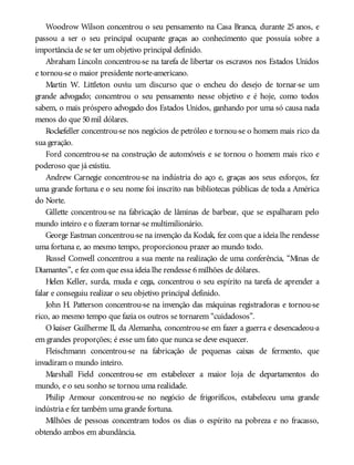 Woodrow Wilson concentrou o seu pensamento na Casa Branca, durante 25 anos, e
passou a ser o seu principal ocupante graças ao conhecimento que possuía sobre a
importância de se ter um objetivo principal definido.
Abraham Lincoln concentrou-se na tarefa de libertar os escravos nos Estados Unidos
e tornou-se o maior presidente norte-americano.
Martin W. Littleton ouviu um discurso que o encheu do desejo de tornar-se um
grande advogado; concentrou o seu pensamento nesse objetivo e é hoje, como todos
sabem, o mais próspero advogado dos Estados Unidos, ganhando por uma só causa nada
menos do que 50mil dólares.
Rockefeller concentrou-se nos negócios de petróleo e tornou-se o homem mais rico da
sua geração.
Ford concentrou-se na construção de automóveis e se tornou o homem mais rico e
poderoso que já existiu.
Andrew Carnegie concentrou-se na indústria do aço e, graças aos seus esforços, fez
uma grande fortuna e o seu nome foi inscrito nas bibliotecas públicas de toda a América
do Norte.
Gillette concentrou-se na fabricação de lâminas de barbear, que se espalharam pelo
mundo inteiro e o fizeram tornar-se multimilionário.
George Eastman concentrou-se na invenção da Kodak, fez com que a ideia lhe rendesse
uma fortuna e, ao mesmo tempo, proporcionou prazer ao mundo todo.
Russel Conwell concentrou a sua mente na realização de uma conferência, “Minas de
Diamantes”, e fez com que essa ideia lhe rendesse 6milhões de dólares.
Helen Keller, surda, muda e cega, concentrou o seu espírito na tarefa de aprender a
falar e conseguiu realizar o seu objetivo principal definido.
John H. Patterson concentrou-se na invenção das máquinas registradoras e tornou-se
rico, ao mesmo tempo que fazia os outros se tornarem “cuidadosos”.
O kaiser Guilherme II, da Alemanha, concentrou-se em fazer a guerra e desencadeou-a
em grandes proporções; é esse um fato que nunca se deve esquecer.
Fleischmann concentrou-se na fabricação de pequenas caixas de fermento, que
invadiram o mundo inteiro.
Marshall Field concentrou-se em estabelecer a maior loja de departamentos do
mundo, e o seu sonho se tornou uma realidade.
Philip Armour concentrou-se no negócio de frigoríficos, estabeleceu uma grande
indústria e fez também uma grande fortuna.
Milhões de pessoas concentram todos os dias o espírito na pobreza e no fracasso,
obtendo ambos em abundância.
 