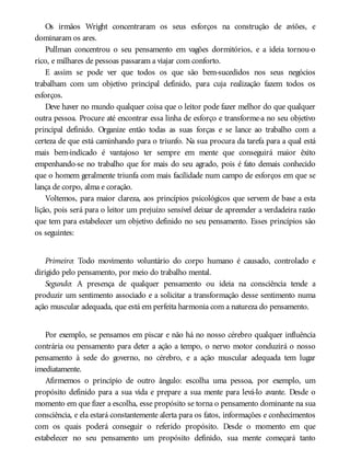 Os irmãos Wright concentraram os seus esforços na construção de aviões, e
dominaram os ares.
Pullman concentrou o seu pensamento em vagões dormitórios, e a ideia tornou-o
rico, e milhares de pessoas passaram a viajar com conforto.
E assim se pode ver que todos os que são bem-sucedidos nos seus negócios
trabalham com um objetivo principal definido, para cuja realização fazem todos os
esforços.
Deve haver no mundo qualquer coisa que o leitor pode fazer melhor do que qualquer
outra pessoa. Procure até encontrar essa linha de esforço e transforme-a no seu objetivo
principal definido. Organize então todas as suas forças e se lance ao trabalho com a
certeza de que está caminhando para o triunfo. Na sua procura da tarefa para a qual está
mais bem-indicado é vantajoso ter sempre em mente que conseguirá maior êxito
empenhando-se no trabalho que for mais do seu agrado, pois é fato demais conhecido
que o homem geralmente triunfa com mais facilidade num campo de esforços em que se
lança de corpo, alma e coração.
Voltemos, para maior clareza, aos princípios psicológicos que servem de base a esta
lição, pois será para o leitor um prejuízo sensível deixar de apreender a verdadeira razão
que tem para estabelecer um objetivo definido no seu pensamento. Esses princípios são
os seguintes:
Primeiro: Todo movimento voluntário do corpo humano é causado, controlado e
dirigido pelo pensamento, por meio do trabalho mental.
Segundo: A presença de qualquer pensamento ou ideia na consciência tende a
produzir um sentimento associado e a solicitar a transformação desse sentimento numa
ação muscular adequada, que está em perfeita harmonia com a natureza do pensamento.
Por exemplo, se pensamos em piscar e não há no nosso cérebro qualquer influência
contrária ou pensamento para deter a ação a tempo, o nervo motor conduzirá o nosso
pensamento à sede do governo, no cérebro, e a ação muscular adequada tem lugar
imediatamente.
Afirmemos o princípio de outro ângulo: escolha uma pessoa, por exemplo, um
propósito definido para a sua vida e prepare a sua mente para levá-lo avante. Desde o
momento em que fizer a escolha, esse propósito se torna o pensamento dominante na sua
consciência, e ela estará constantemente alerta para os fatos, informações e conhecimentos
com os quais poderá conseguir o referido propósito. Desde o momento em que
estabelecer no seu pensamento um propósito definido, sua mente começará tanto
 