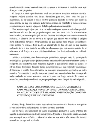 conscientemente como inconscientemente a reunir e armazenar o material com que
alcançará o seu propósito.
O desejo é o fator que determina qual será o nosso propósito definido na vida.
Ninguém poderá escolher um desejo dominante para nós, mas, uma vez que o
escolhamos, ele se tornará o nosso objetivo principal definido e ocupará um posto na
nossa mente, até que seja satisfeito pela transformação em realidade, a menos que não
permitamos que o mesmo seja posto de lado, pelos desejos em conflito.
Para acentuar o princípio que estou me esforçando para tornar o mais claro possível,
acredito que não seja fora de propósito sugerir que, para estar certo de uma realização
bem-sucedida, o objetivo principal na vida deve ser apoiado por um desejo ardente de
realizá-lo. Já observei que as moças e os rapazes que entram para o colégio à própria
custa, trabalhando para isso, progridem mais do que aqueles cujos estudos são custeados
pelos outros. O segredo disso pode ser encontrado no fato de que os que querem
realmente abrir o seu caminho na vida são abençoados por um desejo ardente de se
educarem, e tal desejo, se o seu objetivo está dentro dos limites da razão, se realizará,
certamente.
A ciência estabeleceu, sem deixar margem para dúvida, que por meio do princípio da
autossugestão qualquer desejo profundamente amadurecido satura inteiramente o corpo e
o espírito, que transforma num poderoso magneto, o qual atrairá o objeto do desejo, se
estiver dentro dos limites da razão. Para o esclarecimento dos que podem ter interpretado
devidamente o sentido dessa afirmativa, me esforçarei em enunciar o princípio de outra
maneira. Por exemplo, o simples desejo de possuir um automóvel não fará com que ele
venha rodando ao nosso encontro, mas se houver um desejo ardente de possuir o
automóvel, esse desejo conduzirá à ação apropriada por meio da qual ele será adquirido.
CADA LINHA QUE UMHOMEMESCREVE, CADA ATOQUE PRATICA E
CADA PALAVRA QUE PRONUNCIA SERVEMCOMOPROVA INDISCUTÍVEL
DA NATUREZA DOQUE ESTÁ ARRAIGADONOSEUCORAÇÃO, COMOUMA
CONFISSÃOQUE ELE NÃOPODE NEGAR.
O mero desejo de ser livre nunca libertará um homem que está dentro de uma prisão
se não houver força suficiente para lhe dar o direito à liberdade.
Eis os passos que conduzem do desejo à realização: primeiro, o desejo ardente; em
seguida, a cristalização desse desejo num propósito definido, e, finalmente, a ação adequada
para conseguir o propósito. Lembre-se o leitor de que esses três passos são sempre
necessários para garantir o triunfo.
 