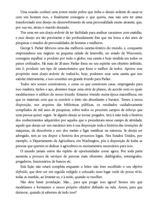 Uma ocasião conheci uma jovem muito pobre que tinha o desejo ardente de casar-se
com um homem rico, e finalmente conseguiu o que queria, mas não sem ter antes
transformado esse desejo no desenvolvimento de uma personalidade muito atraente, que,
por sua vez, atraiu o marido desejado.
Tive uma vez um desejo ardente de ter facilidade para analisar caracteres com exatidão,
e esse desejo era tão persistente e tão profundamente fixo que me levou a dez anos de
pesquisas e estudos de personalidades de homens e mulheres.
George S. Parker fabricou uma das melhores canetas-tinteiro do mundo, e, conquanto
empreendesse seu negócio na pequena cidade de Jenesville, no estado de Wisconsin,
conseguiu espalhar o produto por todo o globo; sua caneta é hoje vendida em todos os
países civilizados. Há mais de 20 anos Parker fixou no seu espírito um objetivo definido,
isto é, produzir um tipo de caneta-tinteiro que fosse o melhor de todos. Apoiou esse
propósito num desejo ardente de realizá-lo; hoje, podemos usar uma caneta que nos
satisfaz inteiramente, e isso constitui um grande triunfo para Parker.
Todos nós somos construtores, e como os que constroem casas, empregando para
isso madeira, tijolos e aço, devemos traçar uma série de planos, de acordo com os quais
modelaremos o edifício do nosso triunfo. Estamos vivendo numa época maravilhosa, em
que os materiais com que se constrói o êxito são abundantes e baratos. Temos à nossa
disposição, nos arquivos das bibliotecas públicas, os resultados cuidadosamente
compilados de mil anos de pesquisas, sobre todos os possíveis campos de esforço que
uma pessoa quiser seguir. Se alguém deseja se tornar pregador, terá à mão toda a história
dos conhecimentos adquiridos por aqueles que o precederam nesse campo de atividade;
aquele que deseja ser um mecânico tem à sua disposição toda a história das invenções de
máquinas, da descoberta e uso dos metais e ligas metálicas na natureza. Se deseja ser
advogado, tem ao seu dispor a história dos processos legais. Nos Estados Unidos, por
exemplo, o Departamento da Agricultura, em Washington, põe à disposição de todas as
pessoas que querem se dedicar à agricultura os ensinamentos necessários para isso.
O mundo jamais esteve tão repleto de oportunidades como agora. Por toda parte
aumenta a procura de serviços de pessoas mais eficientes: datilógrafos, estenógrafos,
pregadores, funcionários de bancos etc.
Esta lição não estará completa enquanto o leitor não tiver escolhido o seu objetivo
definido, que deve ser em seguida redigido e colocado num lugar onde ele possa vê-lo,
todas as manhãs, ao levantar-se, e à noite, quando se recolher.
Não deve haver protelação. Mas... para que pregar isso agora? Somos nós que
modelamos e formamos o nosso próprio objetivo definido na vida. Assim, para que
demorar, quando já sabemos de tudo isso?
 