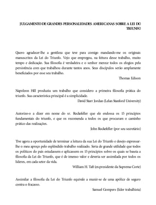 JULGAMENTODE GRANDES PERSONALIDADES AMERICANAS SOBRE A LEI DO
TRIUNFO
Quero agradecer-lhe a gentileza que teve para comigo mandando-me os originais
manuscritos da Lei do Triunfo. Vejo que empregou, na feitura desse trabalho, muito
tempo e dedicação. Sua filosofia é verdadeira e o senhor merece todos os elogios pela
persistência com que trabalhou durante tantos anos. Seus discípulos serão amplamente
beneficiados por esse seu trabalho.
Thomas Edison
Napoleon Hill produziu um trabalho que considero a primeira filosofia prática do
triunfo. Sua característica principal é a simplicidade.
David Starr Jordan (Lelan Stanford University)
Autorizo-o a dizer em nome do sr. Rockefeller que ele endossa os 15 princípios
fundamentais do triunfo, e que os recomenda a todos os que procuram o caminho
prático das realizações.
John Rockefeller (por seu secretário)
Tive agora a oportunidade de terminar a leitura da sua Lei do Triunfo e desejo expressar-
lhe o meu apreço pelo esplêndido trabalho realizado. Seria de grande utilidade que todos
os políticos do país estudassem e aplicassem os 15 princípios sobre os quais se baseia a
filosofia da Lei do Triunfo, que é de imenso valor e deveria ser assimilada por todos os
líderes, em cada setor da vida.
William H. Taft (ex-presidente da Suprema Corte)
Assimilar a filosofia da Lei do Triunfo equivale a munir-se de uma apólice de seguro
contra o fracasso.
Samuel Gompers (líder trabalhista)
 