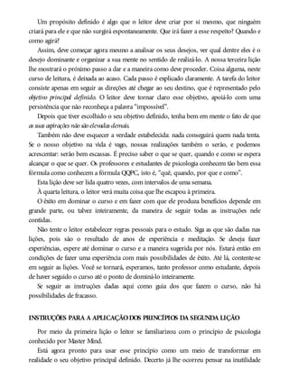 Um propósito definido é algo que o leitor deve criar por si mesmo, que ninguém
criará para ele e que não surgirá espontaneamente. Que irá fazer a esse respeito? Quando e
como agirá?
Assim, deve começar agora mesmo a analisar os seus desejos, ver qual dentre eles é o
desejo dominante e organizar a sua mente no sentido de realizá-lo. A nossa terceira lição
lhe mostrará o próximo passo a dar e a maneira como deve proceder. Coisa alguma, neste
curso de leitura, é deixada ao acaso. Cada passo é explicado claramente. A tarefa do leitor
consiste apenas em seguir as direções até chegar ao seu destino, que é representado pelo
objetivo principal definido. O leitor deve tornar claro esse objetivo, apoiá-lo com uma
persistência que não reconheça a palavra “impossível”.
Depois que tiver escolhido o seu objetivo definido, tenha bem em mente o fato de que
as suas aspirações não são elevadas demais.
Também não deve esquecer a verdade estabelecida: nada conseguirá quem nada tenta.
Se o nosso objetivo na vida é vago, nossas realizações também o serão, e podemos
acrescentar: serão bem escassas. É preciso saber o que se quer, quando e como se espera
alcançar o que se quer. Os professores e estudantes de psicologia conhecem tão bem essa
fórmula como conhecem a fórmula QQPC, isto é, “quê, quando, por que e como”.
Esta lição deve ser lida quatro vezes, com intervalos de uma semana.
À quarta leitura, o leitor verá muita coisa que lhe escapou à primeira.
O êxito em dominar o curso e em fazer com que ele produza benefícios depende em
grande parte, ou talvez inteiramente, da maneira de seguir todas as instruções nele
contidas.
Não tente o leitor estabelecer regras pessoais para o estudo. Siga as que são dadas nas
lições, pois são o resultado de anos de experiência e meditação. Se deseja fazer
experiências, espere até dominar o curso e a maneira sugerida por nós. Estará então em
condições de fazer uma experiência com mais possibilidades de êxito. Até lá, contente-se
em seguir as lições. Você se tornará, esperamos, tanto professor como estudante, depois
de haver seguido o curso até o ponto de dominá-lo inteiramente.
Se seguir as instruções dadas aqui como guia dos que fazem o curso, não há
possibilidades de fracasso.
INSTRUÇÕES PARA A APLICAÇÃODOS PRINCÍPIOS DA SEGUNDA LIÇÃO
Por meio da primeira lição o leitor se familiarizou com o princípio de psicologia
conhecido por Master Mind.
Está agora pronto para usar esse princípio como um meio de transformar em
realidade o seu objetivo principal definido. Decerto já lhe ocorreu pensar na inutilidade
 