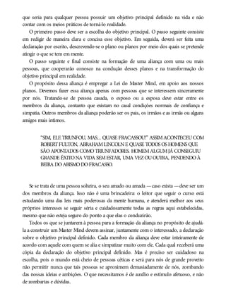 que seria para qualquer pessoa possuir um objetivo principal definido na vida e não
contar com os meios práticos de torná-lo realidade.
O primeiro passo deve ser a escolha do objetivo principal. O passo seguinte consiste
em redigir de maneira clara e concisa esse objetivo. Em seguida, deverá ser feita uma
declaração por escrito, descrevendo-se o plano ou planos por meio dos quais se pretende
atingir o que se tem em mente.
O passo seguinte e final consiste na formação de uma aliança com uma ou mais
pessoas, que cooperarão conosco na condução desses planos e na transformação do
objetivo principal em realidade.
O propósito dessa aliança é empregar a Lei do Master Mind, em apoio aos nossos
planos. Devemos fazer essa aliança apenas com pessoas que se interessem sinceramente
por nós. Tratando-se de pessoa casada, o esposo ou a esposa deve estar entre os
membros da aliança, contanto que existam no casal condições normais de confiança e
simpatia. Outros membros da aliança poderão ser os pais, os irmãos e as irmãs ou alguns
amigos mais íntimos.
“SIM, ELE TRIUNFOU, MAS... QUASE FRACASSOU!” ASSIMACONTECEUCOM
ROBERTFULTON, ABRAHAMLINCOLNE QUASE TODOS OS HOMENS QUE
SÃOAPONTADOS COMOTRIUNFADORES. HOMEMALGUMJÁ CONSEGUIU
GRANDE ÊXITONA VIDA SEMESTAR, UMA VEZOUOUTRA, PENDENDOÀ
BEIRA DOABISMODOFRACASSO.
Se se trata de uma pessoa solteira, o seu amado ou amada —caso exista —deve ser um
dos membros da aliança. Isso não é uma brincadeira: o leitor que seguir o curso está
estudando uma das leis mais poderosas da mente humana, e atenderá melhor aos seus
próprios interesses se seguir séria e cuidadosamente todas as regras aqui estabelecidas,
mesmo que não esteja seguro do ponto a que elas o conduzirão.
Todos os que se juntarem à pessoa para a formação da aliança no propósito de ajudá-
la a construir um Master Mind devem assinar, juntamente com o interessado, a declaração
sobre o objetivo principal definido. Cada membro da aliança deve estar inteiramente de
acordo com aquele com quem se alia e simpatizar muito com ele. Cada qual receberá uma
cópia da declaração do objetivo principal definido. Mas é preciso ser cuidadoso na
escolha, pois o mundo está cheio de pessoas céticas e será para nós de grande proveito
não permitir nunca que tais pessoas se aproximem demasiadamente de nós, zombando
das nossas ideias e ambições. O que necessitamos é de auxílio e estímulo afetuoso, e não
de zombarias e dúvidas.
 