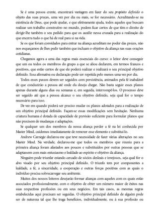 Se é uma pessoa crente, encontrará vantagem em fazer do seu propósito definido o
objeto das suas preces, uma vez por dia ou mais, se for necessário. Acreditando-se na
existência de Deus, que pode ajudar, e que efetivamente ajuda, todos aqueles que buscam
realizar um trabalho construtivo no mundo, podem ficar certos de que têm o direito de
dirigir-lhe também o seu pedido para que os auxilie nessa cruzada para a realização do
que encerra tudo o que há de real para si na vida.
Se os que foram convidados para entrar na aliança acreditam no poder das preces, não
nos esqueçamos de lhes pedir também que incluam o objetivo da aliança nas suas orações
cotidianas.
Chegamos agora a uma das regras mais essenciais do curso: o leitor deve conseguir
que um ou todos os membros do grupo a que se aliou declarem, em termos francos e
positivos, que estão certos de que ele poderá realizar e realizará o seu principal objetivo
definido. Essa afirmativa ou declaração pode ser repetida pelo menos uma vez por dia.
Todos esses passos devem ser seguidos com persistência, animados pela fé inabalável
de que conduzirão a pessoa até onde ela deseja chegar. Não basta seguir esses planos
apenas durante alguns dias ou semanas e, em seguida, interrompê-los. O processo deve
ser seguido até que a pessoa alcance o seu objetivo definido, seja qual for o tempo
necessário para isso.
De vez em quando poderá ser preciso mudar os planos adotados para a realização de
um objetivo principal definido. Façam-se essas modificações sem hesitação. Nenhuma
criatura humana é dotada de capacidade de previsão suficiente para formular planos que
não precisem de mudanças e adaptações.
Se qualquer um dos membros da nossa aliança perder a fé na lei conhecida por
Master Mind, cuidemos imediatamente de remover esse elemento e substituí-lo.
Andrew Carnegie declarou-me que teve necessidade de fazer várias alterações no seu
Master Mind. Na verdade, declarou-me que todos os membros que reuniu para a
primeira aliança foram afastados aos poucos e substituídos por outras pessoas que se
adaptassem com mais entusiasmo e lealdade ao espírito e objetivo da aliança.
Ninguém pode triunfar estando cercado de sócios desleais e invejosos, seja qual for o
alvo visado por seu objetivo principal definido. O triunfo tem por componentes a
lealdade, a fé, a sinceridade, a cooperação e outras forças positivas com as quais o
indivíduo precisa sobrecarregar seu ambiente.
Muitos dos nossos leitores desejarão formar alianças com aqueles com os quais estão
associados profissionalmente, com o objetivo de obter um número maior de êxitos nas
suas respectivas profissões ou em seus negócios. Em tais casos, as mesmas regras
estabelecidas aqui precisam ser seguidas. O objetivo principal definido de alguém pode
ser de natureza tal que lhe traga benefícios, individualmente, ou à sua profissão ou
 