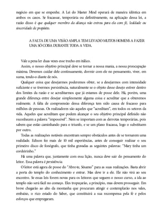 negócio em que se empenhe. A Lei do Master Mind operará de maneira idêntica em
ambos os casos. Se fracassar, temporária ou definitivamente, na aplicação dessa lei, a
razão disso é que qualquer membro da aliança não entrou para ela com fé, lealdade ou
sinceridade de propósito.
A FALTA DE UMA VISÃOAMPLA TEMLEVADOMUITOS HOMENS A FAZER
UMA SÓCOISA DURANTE TODA A VIDA.
Vale a pena ler duas vezes esse trecho em itálico.
Assim, o nosso objetivo principal deve se tornar a nossa mania, a nossa preocupação
máxima. Devemos cuidar dele continuamente, dormir com ele no pensamento, viver, em
suma, tendo-o diante de nós.
Qualquer coisa que desejarmos poderemos obter, se a desejarmos com intensidade
suficiente e se tivermos persistência, naturalmente se o objeto desse desejo estiver dentro
dos limites da razão e se acreditarmos que já estamos de posse dele. Há, porém, uma
grande diferença entre desejar simplesmente alguma coisa e acreditar que a obteremos
realmente. A falta de compreensão dessa diferença tem sido causa de fracasso para
milhões de pessoas. Os realizadores são aqueles que “acreditam”, em todos os setores da
vida. Aqueles que acreditam que podem alcançar o seu objetivo principal definido não
reconhecem a palavra “impossível”. Nem se importam com as derrotas temporárias, pois
sabem que estão caminhando para o triunfo, e se um plano fracassa, logo o substituem
por outro.
Todas as realizações notáveis encontram sempre obstáculos antes de se tornarem uma
realidade. Edison fez mais de 10 mil experiências, antes de conseguir realizar o seu
primeiro disco de fonógrafo, que tinha gravadas as seguintes palavras: “Mary tinha um
cordeirinho.”
Há uma palavra que, juntamente com essa lição, nunca deve sair do pensamento do
leitor. Essa palavra é persistência.
O leitor está agora de posse do “Abre-te, Sésamo” para as suas realizações. Basta abrir
a porta do templo do conhecimento e entrar. Mas deve ir a ele. Ele não virá ao seu
encontro. Se essas leis forem novas para os leitores que seguem o nosso curso, a ida ao
templo não será fácil no começo. Eles tropeçarão, a princípio, mas devem prosseguir. Em
breve chegarão ao alto da montanha que procuram atingir e contemplarão nos vales,
embaixo, o rico estado do Saber, que constituirá a sua recompensa pela fé e pelos
esforços que empregaram.
 