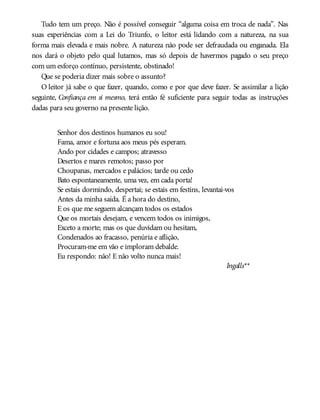 Tudo tem um preço. Não é possível conseguir “alguma coisa em troca de nada”. Nas
suas experiências com a Lei do Triunfo, o leitor está lidando com a natureza, na sua
forma mais elevada e mais nobre. A natureza não pode ser defraudada ou enganada. Ela
nos dará o objeto pelo qual lutamos, mas só depois de havermos pagado o seu preço
com um esforço contínuo, persistente, obstinado!
Que se poderia dizer mais sobre o assunto?
O leitor já sabe o que fazer, quando, como e por que deve fazer. Se assimilar a lição
seguinte, Confiança em si mesmo, terá então fé suficiente para seguir todas as instruções
dadas para seu governo na presente lição.
Senhor dos destinos humanos eu sou!
Fama, amor e fortuna aos meus pés esperam.
Ando por cidades e campos; atravesso
Desertos e mares remotos; passo por
Choupanas, mercados e palácios; tarde ou cedo
Bato espontaneamente, uma vez, em cada porta!
Se estais dormindo, despertai; se estais em festins, levantai-vos
Antes da minha saída. É a hora do destino,
E os que me seguem alcançam todos os estados
Que os mortais desejam, e vencem todos os inimigos,
Exceto a morte; mas os que duvidam ou hesitam,
Condenados ao fracasso, penúria e aflição,
Procuram-me em vão e imploram debalde.
Eu respondo: não! E não volto nunca mais!
Ingalls**
 