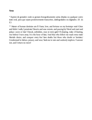 Notas
* Espécie de gravador onde se gravam fonograficamente cartas ditadas ou qualquer outro
texto oral, para que sejam posteriormente transcritos, datilografados ou digitados. (N. da
E.)
** Master of human destinies am I!/ Fame, love, and fortune on my footsteps wait/ Cities
and fields I walk; I penetrate/ Deserts and seas remote, and passing by/ Hovel and mart and
palace—soon or late/ I knock, unbidden, once at every gate!/ If sleeping, wake—if feasting,
rise before/ I turn away. It is the hour of fate,/ And they who follow me reach every state/
Mortals desire, and conquer every foe/ Save deaths but those who doubt or hesitate,/
Condemned to failure, penury, and woe,/ Seekme in vain and uselessly implore./ I answer
not, and I return no more!
 