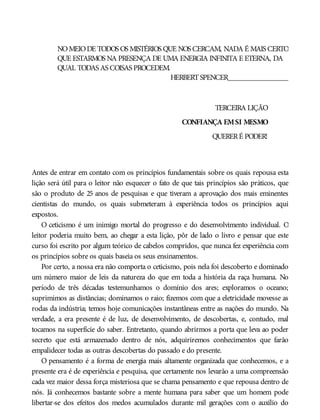 NOMEIODE TODOS OS MISTÉRIOS QUE NOS CERCAM, NADA É MAIS CERTO
QUE ESTARMOS NA PRESENÇA DE UMA ENERGIA INFINITA E ETERNA, DA
QUAL TODAS AS COISAS PROCEDEM.
HERBERTSPENCER________________
TERCEIRA LIÇÃO
CONFIANÇA EMSI MESMO
QUERERÉ PODER!
Antes de entrar em contato com os princípios fundamentais sobre os quais repousa esta
lição será útil para o leitor não esquecer o fato de que tais princípios são práticos, que
são o produto de 25 anos de pesquisas e que tiveram a aprovação dos mais eminentes
cientistas do mundo, os quais submeteram à experiência todos os princípios aqui
expostos.
O ceticismo é um inimigo mortal do progresso e do desenvolvimento individual. O
leitor poderia muito bem, ao chegar a esta lição, pôr de lado o livro e pensar que este
curso foi escrito por algum teórico de cabelos compridos, que nunca fez experiência com
os princípios sobre os quais baseia os seus ensinamentos.
Por certo, a nossa era não comporta o ceticismo, pois nela foi descoberto e dominado
um número maior de leis da natureza do que em toda a história da raça humana. No
período de três décadas testemunhamos o domínio dos ares; exploramos o oceano;
suprimimos as distâncias; dominamos o raio; fizemos com que a eletricidade movesse as
rodas da indústria; temos hoje comunicações instantâneas entre as nações do mundo. Na
verdade, a era presente é de luz, de desenvolvimento, de descobertas, e, contudo, mal
tocamos na superfície do saber. Entretanto, quando abrirmos a porta que leva ao poder
secreto que está armazenado dentro de nós, adquiriremos conhecimentos que farão
empalidecer todas as outras descobertas do passado e do presente.
O pensamento é a forma de energia mais altamente organizada que conhecemos, e a
presente era é de experiência e pesquisa, que certamente nos levarão a uma compreensão
cada vez maior dessa força misteriosa que se chama pensamento e que repousa dentro de
nós. Já conhecemos bastante sobre a mente humana para saber que um homem pode
libertar-se dos efeitos dos medos acumulados durante mil gerações com o auxílio do
 
