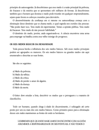 princípio de autossugestão. Já descobrimos que esse medo é a razão principal da pobreza,
do fracasso e da miséria que se apresentam sob milhares de formas. Já descobrimos
também que o homem que domina o medo pode triunfar em qualquer empreendimento,
sejam quais forem os esforços reunidos para derrotá-lo.
O desenvolvimento da confiança em si mesmo ou autoconfiança começa com a
eliminação desse demônio que se chama medo, o qual segreda nos ouvidos das pessoas:
“Não podes fazer isso. Tens medo de experimentar. Temes a opinião pública. Tens medo
de fracassar. Tens medo de não possuir habilidade.”
O demônio do medo, porém, anda esgueirando-se. A ciência encontrou uma arma
para empregar na batalha contra esse velho inimigo do progresso.
OS SEIS MEDOS BÁSICOS DA HUMANIDADE
Toda pessoa herda a influência dos seis medos básicos. Sob esses medos principais
podem ser agrupados os menores. Os seis medos básicos ou grandes medos são aqui
enumerados e descritas as suas fontes.
São eles os seguintes:
a) Medo da pobreza.
b) Medo da velhice.
c) Medo da crítica.
d) Medo de perder o amor de alguém.
e) Medo da doença.
f) Medo da morte.
O leitor deve estudar a lista, descobrir os medos que o perseguem e a maneira de
classificá-los.
Todo ser humano, quando chega à idade do discernimento, é subjugado até certo
ponto por um ou mais dos seis medos básicos. Como primeiro passo para a eliminação
desses seis males examinemos as fontes de onde os herdamos.
LEMBREMOS QUE QUANDOMARCAMOS UMENCONTROCOMALGUÉM
ASSUMIMOS A RESPONSABILIDADE DE SERPONTUAIS, E NÃOTEMOS O
 