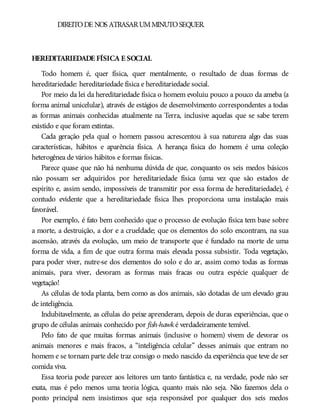 DIREITODE NOS ATRASARUMMINUTOSEQUER.
HEREDITARIEDADE FÍSICA E SOCIAL
Todo homem é, quer física, quer mentalmente, o resultado de duas formas de
hereditariedade: hereditariedade física e hereditariedade social.
Por meio da lei da hereditariedade física o homem evoluiu pouco a pouco da ameba (a
forma animal unicelular), através de estágios de desenvolvimento correspondentes a todas
as formas animais conhecidas atualmente na Terra, inclusive aquelas que se sabe terem
existido e que foram extintas.
Cada geração pela qual o homem passou acrescentou à sua natureza algo das suas
características, hábitos e aparência física. A herança física do homem é uma coleção
heterogênea de vários hábitos e formas físicas.
Parece quase que não há nenhuma dúvida de que, conquanto os seis medos básicos
não possam ser adquiridos por hereditariedade física (uma vez que são estados de
espírito e, assim sendo, impossíveis de transmitir por essa forma de hereditariedade), é
contudo evidente que a hereditariedade física lhes proporciona uma instalação mais
favorável.
Por exemplo, é fato bem conhecido que o processo de evolução física tem base sobre
a morte, a destruição, a dor e a crueldade; que os elementos do solo encontram, na sua
ascensão, através da evolução, um meio de transporte que é fundado na morte de uma
forma de vida, a fim de que outra forma mais elevada possa subsistir. Toda vegetação,
para poder viver, nutre-se dos elementos do solo e do ar, assim como todas as formas
animais, para viver, devoram as formas mais fracas ou outra espécie qualquer de
vegetação!
As células de toda planta, bem como as dos animais, são dotadas de um elevado grau
de inteligência.
Indubitavelmente, as células do peixe aprenderam, depois de duras experiências, que o
grupo de células animais conhecido por fish-hawk é verdadeiramente temível.
Pelo fato de que muitas formas animais (inclusive o homem) vivem de devorar os
animais menores e mais fracos, a “inteligência celular” desses animais que entram no
homem e se tornam parte dele traz consigo o medo nascido da experiência que teve de ser
comida viva.
Essa teoria pode parecer aos leitores um tanto fantástica e, na verdade, pode não ser
exata, mas é pelo menos uma teoria lógica, quanto mais não seja. Não fazemos dela o
ponto principal nem insistimos que seja responsável por qualquer dos seis medos
 