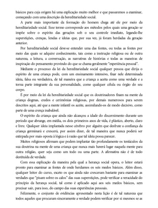 básicos para cuja origem há uma explicação muito melhor e que passaremos a examinar,
começando com uma descrição da hereditariedade social.
A parte mais importante da formação do homem chega até ele por meio da
hereditariedade social. Esse termo corresponde aos métodos pelos quais uma geração se
impõe sobre o espírito das gerações sob o seu controle imediato, legando-lhe
superstições, crenças, lendas e ideias que, por sua vez, já foram herdadas da geração
anterior.
Por hereditariedade social deve-se entender uma das fontes, ou todas as fontes por
meio das quais se adquire conhecimento, tais como a instrução religiosa ou de outra
natureza, a leitura, a conversação, as narrativas de histórias e todas as maneiras de
inspiração do pensamento provindo do que se chama geralmente “experiência pessoal”.
Mediante o processo da lei da hereditariedade social qualquer pessoa que dirija o
espírito de uma criança pode, com um ensinamento intensivo, fixar nele determinada
ideia, falsa ou verdadeira, de tal maneira que a criança a aceita como uma verdade e a
torna parte integrante da sua personalidade, como qualquer célula ou órgão do seu
corpo.
É por meio da lei da hereditariedade social que os doutrinadores fixam na mente da
criança dogmas, credos e cerimônias religiosas, por demais numerosos para serem
descritos aqui, até que a mente infantil os aceite, assimilando-os de modo decisivo, como
parte de uma crença inabalável.
O espírito da criança que ainda não alcançou a idade do discernimento durante um
período que abrange, em média, os dois primeiros anos de vida, é plástico, aberto, claro
e livre. Qualquer ideia implantada nesse cérebro por alguém que desfrute a confiança da
criança germinará e crescerá, por assim dizer, de tal maneira que nunca poderá ser
extirpada por mais oposta à lógica e à razão que tal ideia possa parecer.
Muitos religiosos afirmam que podem implantar tão profundamente os tentáculos da
sua doutrina na mente de uma criança que nunca mais haverá lugar naquela mente para
outra religião, quer seja como um todo ou uma parte. A afirmativa não é de todo
destituída de verdade.
Com essa explicação da maneira pela qual a herança social opera, o leitor estará
pronto para examinar as fontes de onde herdamos os seis medos básicos. Além disso,
qualquer leitor do curso, exceto os que ainda não cresceram bastante para examinar as
verdades que “pisam sobre os calos” das suas superstições, pode verificar a veracidade do
princípio da herança social, tal como é aplicado aqui aos seis medos básicos, sem
precisar sair, para isso, do campo das suas experiências pessoais.
Felizmente, o conjunto de evidências apresentado nesta lição é de tal natureza que
todos aqueles que procuram sinceramente a verdade podem verificar por si mesmos se as
 