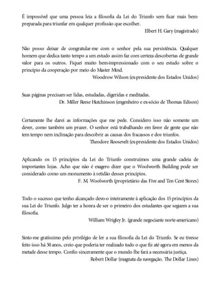 É impossível que uma pessoa leia a filosofia da Lei do Triunfo sem ficar mais bem-
preparada para triunfar em qualquer profissão que escolher.
Elbert H. Gary (magistrado)
Não posso deixar de congratular-me com o senhor pela sua persistência. Qualquer
homem que dedica tanto tempo a um estudo assim faz com certeza descobertas de grande
valor para os outros. Fiquei muito bem-impressionado com o seu estudo sobre o
princípio da cooperação por meio do Master Mind.
Woodrow Wilson (ex-presidente dos Estados Unidos)
Suas páginas precisam ser lidas, estudadas, digeridas e meditadas.
Dr. Miller Reese Hutchinson (engenheiro e ex-sócio de Thomas Edison)
Certamente lhe darei as informações que me pede. Considero isso não somente um
dever, como também um prazer. O senhor está trabalhando em favor de gente que não
tem tempo nem inclinação para descobrir as causas dos fracassos e dos triunfos.
Theodore Roosevelt (ex-presidente dos Estados Unidos)
Aplicando os 15 princípios da Lei do Triunfo construímos uma grande cadeia de
importantes lojas. Acho que não é exagero dizer que o Woolworth Building pode ser
considerado como um monumento à retidão desses princípios.
F. M. Woolworth (proprietário das Five and Ten Cent Stores)
Todo o sucesso que tenho alcançado devo-o inteiramente à aplicação dos 15 princípios da
sua Lei do Triunfo. Julgo ter a honra de ser o primeiro dos estudantes que seguem a sua
filosofia.
William Wrigley Jr. (grande negociante norte-americano)
Sinto-me gratíssimo pelo privilégio de ler a sua filosofia da Lei do Triunfo. Se eu tivesse
feito isso há 50anos, creio que poderia ter realizado tudo o que fiz até agora em menos da
metade desse tempo. Confio sinceramente que o mundo lhe fará a necessária justiça.
Robert Dollar (magnata da navegação. The Dollar Lines)
 