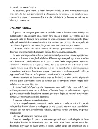provas são ou não verdadeiras.
No momento, pelo menos, o leitor deve pôr de lado os seus preconceitos e ideias
preconcebidas (em qualquer momento pode apanhá-las novamente, como sabe) enquanto
estudamos a origem e a natureza dos seis piores inimigos do homem, os seis medos
básicos, a começar por:
OMEDODA POBREZA
É preciso ter coragem para dizer a verdade sobre a história desse inimigo da
humanidade e uma coragem ainda maior para ouvi-la: o medo da pobreza nasce da
tendência inata no homem para dominar os seus semelhantes economicamente. Quase
todas as formas inferiores do reino animal têm instinto, mas parecem não ter o poder de
raciocínio e de pensamento. Assim, lançam-se umas sobre as outras, fisicamente.
O homem, com o seu senso superior de intuição, pensamento e raciocínio, não
devora os seus semelhantes fisicamente, prefere devorá-los economicamente!
De todas as eras passadas, sobre as quais sabemos alguma coisa, a era em que vivemos
parece ser a de maior adoração do dinheiro. Ohomem que não pode apresentar uma boa
conta bancária é considerado inferior à poeira da terra. Nada há que proporcione mais
sofrimento e humilhação do que a pobreza. Não é de admirar que o homem a tema.
Depois de uma longa série de experiências com os seus semelhantes, o homem aprendeu
por certo que esses semelhantes nem sempre podem merecer confiança, quando estão em
jogo questões de dinheiro ou de qualquer outra forma de propriedade.
Muitos casamentos se fazem (e muitas vezes se desfazem) na mera base da riqueza de
uma das partes contratantes. Não é de admirar que os advogados tenham sempre tanto
trabalho com casos de divórcio.
A palavra “sociedade” podia muito bem começar com a cifra dólar, em vez de S, pois
está inseparavelmente associada ao dinheiro. O homem deseja tão ardentemente a riqueza
que procura adquiri-la de qualquer maneira, por meios legais, se possível, e por outros
métodos, se não puder adquiri-la legalmente.
Omedo da pobreza é uma coisa terrível.
Um homem pode cometer assassinato, roubo, estupro e todas as outras formas de
violação dos direitos alheios e ainda gozar de alto conceito entre os seus concidadãos,
contanto que não perca a sua fortuna. Portanto, a pobreza é quase um crime, um pecado
imperdoável.
Não é de admirar que o homem a tema.
Em todos os códigos do mundo se encontra a prova de que o medo da pobreza é um
dos medos básicos da humanidade, pois em todos esses livros existem várias leis
destinadas a proteger os fracos contra os fortes. Perder tempo em demonstrar que o
 