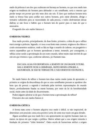 medo da pobreza é um dos que couberam em herança ao homem, ou que esse medo tem
origem na tendência do homem para defraudar o seu semelhante, seria o mesmo que
perder tempo em provar que três vezes dois são seis. É claro que nenhum homem teria
medo se tivesse base para confiar nos outros homens, pois existe alimento, abrigo e
vestuário suficientes para as necessidades de cada pessoa, e todos desfrutariam dessas
dádivas se não fosse o hábito que o homem tem de querer para si mais do que o
necessário.
Osegundo dos seis medos básicos é:
OMEDODA VELHICE
Esse medo provém, principalmente, de duas fontes: primeiro, a ideia de que a velhice
trará consigo a pobreza. Segundo, e é essa a sua fonte mais comum, origina-se dos falsos e
cruéis ensinamentos sectários, onde se fala no fogo e enxofre do inferno, em purgatório e
outros espantalhos que os homens aprenderam a temer, temendo, por conseguinte, a
velhice como sendo a aproximação de um outro mundo, talvez muito mais terrível do que
este em que vivemos e que, conforme sabemos, já é bastante mau.
EMCADA ALMA FOI DEPOSITADA A SEMENTE DE UMGRANDE FUTURO,
MAS A SEMENTE NUNCA GERMINARÁ, MUITOMENOS ATINGIRÁ A
MATURIDADE, SE NÃOSE TORNARÚTIL E NÃODESENVOLVERPRÁTICA.
No medo básico da velhice o homem tem duas razões muito justas de apreensão: a
primeira se origina da desconfiança de que os seus semelhantes possam se apoderar dos
bens que ele possui; a segunda é motivada pelas terríveis representações do mundo
futuro, profundamente fixadas na mente humana, por meio da lei da hereditariedade
social, muito antes da idade do discernimento.
Poderá alguém admirar-se de que o homem tema a aproximação da velhice?
Oterceiro dos seis medos básicos é:
OMEDODA CRÍTICA
A forma exata como o homem adquiriu esse medo é difícil, se não impossível, de
determinar com precisão; uma coisa porém é certa: ele sente esse receio em grau elevado.
Alguns acreditam que esse medo fez o seu aparecimento no espírito humano mais ou
menos na época em que surgiu a política. Outros acham que a sua origem remonta à
fundação do primeiro “clube feminino”. Outra escola de humoristas atribui a origem
 