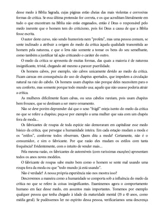 desse medo à Bíblia Sagrada, cujas páginas estão cheias das mais violentas e corrosivas
formas de crítica. Se essa última pretensão for correta, e os que acreditam literalmente em
tudo o que encontram na Bíblia não estão enganados, então é Deus o responsável pelo
medo inerente que o homem tem do criticismo, pois foi Deus a causa de que a Bíblia
fosse escrita.
Oautor deste curso, não sendo humorista nem “profeta”, mas uma pessoa comum, se
sente inclinado a atribuir a origem do medo da crítica àquela qualidade transmitida ao
homem pela natureza, e que o leva não somente a tomar os bens do seu semelhante,
como também a justificar tal ação criticando o caráter do outro.
O medo da crítica se apresenta de muitas formas, das quais a maioria é de natureza
insignificante, trivial, chegando até mesmo a parecer puerilidade.
Os homens calvos, por exemplo, são calvos unicamente devido ao medo da crítica.
Ficam carecas em consequência do uso de chapéus apertados, que impedem a circulação
natural na raiz do cabelo. Os homens usam chapéus não porque deles necessitem para o
seu conforto, mas somente porque todo mundo usa; aquele que não usasse poderia atrair
a crítica.
As mulheres dificilmente ficam calvas, ou seus cabelos rareiam, pois usam chapéus
bem frouxos, que se destinam a ser mero ornamento.
Não se deve porém depreender daí que o sexo “frágil” esteja isento do medo da crítica
no que se refere a chapéus; peça-se por exemplo a uma mulher que saia com um chapéu
fora de moda...
Os fabricantes de roupas de toda espécie não demoraram em capitalizar esse medo
básico da crítica, que persegue a humanidade inteira. Em cada estação mudam a moda e
os “estilos”, conforme todos observam. Quem dita a moda? Certamente, não é o
consumidor, e sim o fabricante. Por que razão eles mudam os estilos com tanta
frequência? Evidentemente, com o intuito de vender mais...
Pela mesma razão, os fabricantes de automóveis (com raríssimas exceções) apresentam
todos os anos novos modelos.
O fabricante de roupas sabe muito bem como o homem se sente mal usando uma
roupa fora da moda ou que “todo mundo já está usando”.
Não é verdade? A nossa própria experiência não nos mostra isso?
Descrevemos a maneira como a humanidade se comporta sob a influência do medo da
crítica no que se refere às coisas insignificantes. Examinemos agora o comportamento
humano em face desse medo, em assuntos mais importantes. Tomemos por exemplo
qualquer pessoa que tenha chegado à idade da maturidade mental (35 a 45 anos, como
média geral). Se pudéssemos ler no espírito dessa pessoa, verificaríamos uma descrença
 