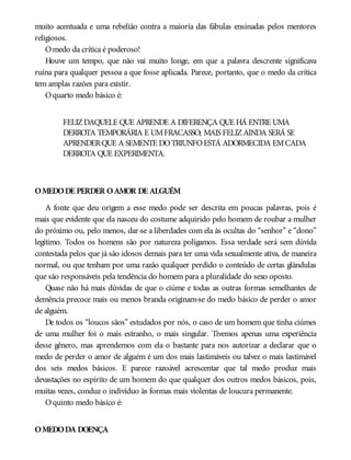 muito acentuada e uma rebelião contra a maioria das fábulas ensinadas pelos mentores
religiosos.
Omedo da crítica é poderoso!
Houve um tempo, que não vai muito longe, em que a palavra descrente significava
ruína para qualquer pessoa a que fosse aplicada. Parece, portanto, que o medo da crítica
tem amplas razões para existir.
Oquarto medo básico é:
FELIZDAQUELE QUE APRENDE A DIFERENÇA QUE HÁ ENTRE UMA
DERROTA TEMPORÁRIA E UMFRACASSO; MAIS FELIZAINDA SERÁ SE
APRENDERQUE A SEMENTE DOTRIUNFOESTÁ ADORMECIDA EMCADA
DERROTA QUE EXPERIMENTA.
OMEDODE PERDER OAMOR DE ALGUÉM
A fonte que deu origem a esse medo pode ser descrita em poucas palavras, pois é
mais que evidente que ela nasceu do costume adquirido pelo homem de roubar a mulher
do próximo ou, pelo menos, dar-se a liberdades com ela às ocultas do “senhor” e “dono”
legítimo. Todos os homens são por natureza polígamos. Essa verdade será sem dúvida
contestada pelos que já são idosos demais para ter uma vida sexualmente ativa, de maneira
normal, ou que tenham por uma razão qualquer perdido o conteúdo de certas glândulas
que são responsáveis pela tendência do homem para a pluralidade do sexo oposto.
Quase não há mais dúvidas de que o ciúme e todas as outras formas semelhantes de
demência precoce mais ou menos branda originam-se do medo básico de perder o amor
de alguém.
De todos os “loucos sãos” estudados por nós, o caso de um homem que tinha ciúmes
de uma mulher foi o mais estranho, o mais singular. Tivemos apenas uma experiência
desse gênero, mas aprendemos com ela o bastante para nos autorizar a declarar que o
medo de perder o amor de alguém é um dos mais lastimáveis ou talvez o mais lastimável
dos seis medos básicos. E parece razoável acrescentar que tal medo produz mais
devastações no espírito de um homem do que qualquer dos outros medos básicos, pois,
muitas vezes, conduz o indivíduo às formas mais violentas de loucura permanente.
Oquinto medo básico é:
OMEDODA DOENÇA
 
