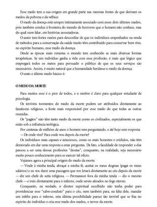 Esse medo tem a sua origem em grande parte nas mesmas fontes de que derivam os
medos da pobreza e da velhice.
Omedo da doença está sempre intimamente associado com esses dois últimos medos,
pois também conduz à fronteira do mundo de horrores que o homem não conhece, mas
do qual ouve falar, em histórias assustadoras.
O autor tem fortes razões para desconfiar de que os indivíduos empenhados na venda
de métodos para a conservação da saúde muito têm contribuído para conservar bem vivo,
no espírito humano, esse medo da doença.
Desde as épocas mais remotas o mundo tem conhecido as mais diversas formas
terapêuticas. Se um indivíduo ganha a vida com essa profissão, é mais que lógico que
empregará todos os meios para persuadir o público de que os seus serviços são
necessários. Assim, é muito natural que a humanidade herdasse o medo da doença.
Osexto e último medo básico é:
OMEDODA MORTE
Para muitos esse é o pior de todos, e o motivo é claro para qualquer estudante de
psicologia.
Os terríveis tormentos do medo da morte podem ser atribuídos diretamente ao
fanatismo religioso, a fonte mais responsável por esse medo do que todas as outras
reunidas.
Os “pagãos” não têm tanto medo da morte como os civilizados, especialmente os que
estão sob a influência teológica.
Por centenas de milhões de anos o homem vem perguntando, e até hoje sem resposta:
—De onde vim? Para onde vou depois da morte?
Os indivíduos mais capazes e astuciosos, como os mais honestos e crédulos, não têm
demorado em dar uma resposta a estas perguntas. De fato, a faculdade de responder a elas
passou a ser uma dessas profissões “doutas”, conquanto, na realidade, seja necessário
muito pouco conhecimento para se exercer tal ofício.
Vejamos agora a principal origem do medo da morte.
— Vinde à minha tenda, abraçai a minha fé, aceitai os meus dogmas (pagai os meus
salários) e eu vos darei uma passagem que vos levará diretamente ao céu depois da morte
— diz um chefe de seita religiosa. — Permanecei fora da minha tenda — diz o mesmo
chefe —e ireis diretamente para o inferno, onde sereis atirados no fogo eterno.
Conquanto, na verdade, o diretor espiritual escolhido não tenha poder para
providenciar esse “salvo-conduto” para o céu, nem também para, na falta dele, mandar
um infeliz para o inferno, esta última possibilidade parece tão terrível que se fixa no
espírito do indivíduo e cria esse medo dos medos, o terror da morte.
 