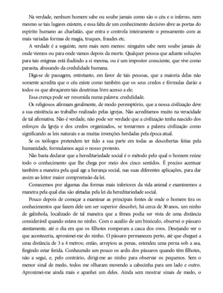 Na verdade, nenhum homem sabe ou soube jamais como são o céu e o inferno, nem
mesmo se tais lugares existem, e essa falta de um conhecimento decisivo abre as portas do
espírito humano ao charlatão, que entra e controla inteiramente o pensamento com as
mais variadas formas de magia, truques, fraudes etc.
A verdade é a seguinte, nem mais nem menos: ninguém sabe nem soube jamais de
onde viemos ou para onde vamos depois da morte. Qualquer pessoa que adiante soluções
para tais enigmas está iludindo a si mesma, ou é um impostor consciente, que vive como
parasita, abusando da credulidade humana.
Diga-se de passagem, entretanto, em favor de tais pessoas, que a maioria delas não
somente acredita que o céu existe como também que os seus credos e fórmulas darão a
todos os que abraçarem tais doutrinas livre acesso a ele.
Essa crença pode ser resumida numa palavra: credulidade.
Os religiosos afirmam geralmente, de modo peremptório, que a nossa civilização deve
a sua existência ao trabalho realizado pelas igrejas. Não acreditamos muito na veracidade
de tal afirmativa. Não é verdade, não pode ser verdade que a civilização tenha nascido dos
esforços da Igreja e dos credos organizados, se tomarmos a palavra civilização como
significando as leis naturais e as muitas invenções herdadas pela época atual.
Se os teólogos pretendem ter tido a sua parte em todas as descobertas feitas pela
humanidade, formulamos aqui o nosso protesto.
Não basta declarar que a hereditariedade social é o método pelo qual o homem reúne
todo o conhecimento que lhe chega por meio dos cinco sentidos. É preciso acentuar
também a maneira pela qual age a herança social, nas suas diferentes aplicações, para dar
assim ao leitor maior compreensão da lei.
Comecemos por algumas das formas mais inferiores da vida animal e examinemos a
maneira pela qual elas são afetadas pela lei da hereditariedade social.
Pouco depois de começar a examinar as principais fontes de onde o homem tira os
conhecimentos que fazem dele um ser superior descobri, há cerca de 30 anos, um ninho
de galinhola, localizado de tal maneira que a fêmea podia ser vista de uma distância
considerável quando estava no ninho. Com o auxílio de um binóculo, observei o pássaro
atentamente, até o dia em que os filhotes romperam a casca dos ovos. Desejando ver o
que aconteceria, aproximei-me do ninho. O pássaro permaneceu perto, até que cheguei a
uma distância de 3 a 4 metros; então, arrepiou as penas, estendeu uma perna sob a asa,
fingindo estar ferida. Conhecendo um pouco os ardis dos pássaros quando têm filhotes,
não a segui, e, pelo contrário, dirigi-me ao ninho para observar os pequenos. Sem o
menor sinal de medo, todos me olharam movendo a cabecinha para um lado e outro.
Aproximei-me ainda mais e apanhei um deles. Ainda sem mostrar sinais de medo, o
 