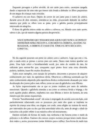 Enquanto perseguia o pobre airedale, de um canto para outro, cacarejava zangada,
dando a impressão de uma mãe que tivesse sido levada a defender os filhos pequeninos
de um ataque de crianças mais crescidas.
O cachorro era um fraco. Depois de correr de um canto para o outro do celeiro,
durante cerca de dois minutos, estendeu-se no chão, procurando defender da melhor
maneira que pôde os olhos com as patas, pois a galinha parecia principalmente
interessada em atingi-los.
O dono da galinha entrou então no celeiro e salvou-a, ou, falando com mais acerto,
salvou o cão, que de maneira alguma parecia desaprová-lo.
NÃOÉ ESTRANHOQUE TEMAMOS MAIS AQUILOQUE NUNCA ACONTECE?
DESTRUÍMOS NOSSA INICIATIVA, COMMEDODA DERROTA, QUANDO, NA
REALIDADE, A DERROTA É OMAIS ÚTIL TÔNICOE DEVE SERACEITA
COMOTAL.
No dia seguinte puseram um pinto no celeiro com o cachorro. Logo que este o viu,
pôs a cauda entre as pernas e correu para um canto. Nunca mais tentou apanhar um
pinto. Uma lição sobre a hereditariedade social, por meio do sentido do tato, foi
suficiente para ensinar-lhe que, conquanto caçar pintos fosse uma coisa divertida,
poderia, também, trazer-lhe muitos dissabores.
Todos esses exemplos, com exceção do primeiro, descrevem o processo de adquirir
conhecimento por meio da experiência direta. Observe-se a diferença acentuada que há
entre conhecimento adquirido pela experiência direta e conhecimento alcançado por meio
da educação dos jovens pelos mais velhos, como no caso da galinhola e seus filhotes.
As lições impressionantes são as que os jovens recebem por meio de métodos
emocionais. Quando a galinhola estendeu a asa como se estivesse ferida e trôpega, e fez
ouvir aqueles piados aflitivos, implantou nos seus filhotes o terror do homem, de uma
maneira que eles jamais esqueceriam.
Otermo “hereditariedade social”, tal como é empregado de acordo com esta lição, está
particularmente relacionado com os processos por meio dos quais se implanta no
espírito da criança uma ideia, um dogma, um credo, uma religião ou sistema de moral,
por intermédio dos pais ou dos que têm autoridade sobre ela, antes de atingir a idade do
raciocínio e de poder refletir à sua maneira sobre tal ensinamento.
Existem miríades de formas de medo, mas nenhuma é tão funesta como o medo da
pobreza e o da velhice. Fazemos dos nossos corpos escravos porque temos medo desses
dois males e, assim, procuramos juntar dinheiro para a velhice. Essa forma de medo tem
 