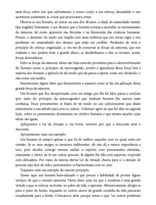 tanta força sobre nós que submetemos o nosso corpo a um esforço desmedido e nos
acontecem justamente as coisas que procuramos evitar.
Observe-se um homem, ao entrar na casa dos 40 anos, a idade da maturidade mental.
Que tragédia! Entretanto, é aos 40 anos que o homem começa a assimilar os ensinamentos
da natureza, tal como aparecem nas florestas e na fisionomia das criaturas humanas.
Porém, o demônio do medo nos impele com tanta violência que nos torna cegos e nos
perdemos no emaranhado dos desejos que estão em conflito. Perdemos de vista o
princípio do esforço organizado, e, em vez de conservar as forças da natureza, que nos
rodeiam e nos podem levar a grande altura, as desdenhamos e elas se tornam, assim,
forças destruidoras.
Entre as forças da natureza, talvez não haja uma tão proveitosa para o desenvolvimento
do homem como o princípio da autossugestão, porém a ignorância dessa força leva a
maioria dos homens a aplicá-la de tal modo que ela passa a operar como um obstáculo, e
não como um auxílio.
Enumeremos alguns fatos que demonstram a maneira como se faz má aplicação dessa
grande força da natureza.
Um homem que fica decepcionado com um amigo que lhe foi falso passa a concluir
(por meio do princípio da autossugestão) que nenhum homem lhe merece mais
confiança. Esses pensamentos se fixam de tal modo no seu subconsciente que ditam
inteiramente a sua atitude para com os outros. Voltemos agora ao que foi dito na segunda
lição, sobre os pensamentos dominantes no cérebro humano e que atraem aqueles cujas
ideias são iguais.
Apliquemos a Lei da Atração e, em breve, veremos por que o descrente atrai o
descrente.
Apresentemos mais um exemplo.
Um homem vê sempre apenas o que há de melhor naqueles com os quais entra em
contato. Se os seus amigos se mostram indiferentes, ele não dá a menor importância a
isso, pois decidiu consigo mesmo encher o espírito com pensamentos otimistas,
entusiastas e cheios de fé nas outras pessoas. Se alguém lhe fala com aspereza, responde
com delicadeza. Por meio da mesma eterna Lei da Atração chama para si a atenção de
pessoas cujo teor de vida e pensamentos se harmonizam com os seus.
Traçamos mais um exemplo do mesmo princípio.
Temos aqui um homem bem-educado e que possui a habilidade de prestar alguns
serviços de que o mundo necessita. Ouviu dizer uma vez que a modéstia é uma grande
virtude e que se colocar na frente, no palco da vida, é egoísmo. Silenciosamente, dirigiu-se
para o pano de fundo, enquanto os outros atores da grande comédia da vida passaram
ousadamente para a frente. Colocara-se atrás porque temia o que “os outros poderiam
 