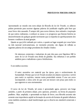 PREFÁCIODA TERCEIRA EDIÇÃO
Apresentando ao mundo esta nova edição da filosofia da Lei do Triunfo, os editores
pedem permissão para escrever algumas palavras de justificado orgulho pelo bem que
esses livros vêm causando. É sempre útil, para novos leitores, tirar estímulo e inspiração
do que outros realizaram, e conhecer as causas e os progressos que fizeram história no
desenvolvimento de qualquer grande movimento que se empenha no aperfeiçoamento dos
homens e mulheres da atual geração.
Quanto ao que já foi realizado por outros, e quanto ao lugar ocupado por essas lições
na vida nacional norte-americana, no momento presente, são dignas de reflexão as
seguintes palavras de um antigo presidente dos Estados Unidos:
Os interesses comerciais e industriais do país têm para com Napoleon Hill (o
autor de Lei do Triunfo) uma dívida de gratidão. Sua influência é um perfeito
antídoto para o radicalismo e para o bolchevismo.
E um médico escreveu:
O autor acumulou um material que faz época, para o esclarecimento da
humanidade. Prevejo que Lei do Triunfo circulará em edições sucessivas e servirá
para nutrir os espíritos, mesmo numa posteridade remota. É esse um curso
incomparável, e estou certo de que será um tesouro sem preço para todos os
que seguirem os seus ensinamentos.
O curso da Lei do Triunfo, tal como é apresentado agora, percorre um longo
caminho, a partir da primeira edição, pois apareceu, primeiro, na forma de pequenos
panfletos. Hoje, ampliada, e apresentada na feição de livros, essa filosofia assumiu não
somente uma importância capital na formação da carreira de homens de grande influência
como também conduziu a atual transformação que se observa nos standards comerciais e
sociais.
 