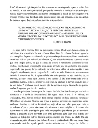 dizer”. O medo da opinião pública fê-lo conservar-se na retaguarda, e pouco se fala dele
no mundo. A sua instrução é inútil, porque ele receia dar a conhecer ao mundo que a
possui. Sugere constantemente a si mesmo (empregando o poder da autossugestão com
prejuízo próprio) que deve ficar atrás, porque assim não será criticado, como se a crítica
lhe causasse algum dano ou pudesse derrotar seu propósito.
SEUTRABALHOE OMEUSÃOMUITOPARECIDOS; ESTOUAJUDANDOAS
LEIS DA NATUREZA NA CRIAÇÃODE ESPÉCIMES VEGETAIS MAIS
PERFEITOS, AOPASSOQUE OSENHOREMPREGA AS MESMAS LEIS, POR
MEIODA “FILOSOFIA DA LEI DOTRIUNFO”, PARA CRIARESPÉCIMES MAIS
PERFEITOS DE PENSADORES.
LUTHERBURBANK_______________
Eis aqui outro homem, filho de pais muito pobres. Desde que chegou à idade do
raciocínio, teve consciência da sua pobreza. Ouvia falar de pobreza. Sentiu-se agarrado
pela mão gélida da pobreza e ficou tão impressionado que fixou no espírito a sua situação
como uma coisa a que tinha de se submeter. Quase inconscientemente, convenceu-se de
que seria sempre pobre, até que essa ideia se tornou o pensamento dominante do seu
cérebro. Esse homem se assemelha a um cavalo arreado, que se acostumou aos arreios,
esquecendo que possui força suficiente para libertar-se deles. A autossugestão o está
relegando rapidamente para a retaguarda do cenário da vida. Finalmente, se tornou um
covarde. A ambição se foi. A oportunidade não mais apareceu no seu caminho, ou, se
apareceu, ele não soube vê-la. Aceitou o seu destino! É fato bem-estabelecido que as
faculdades mentais, como os membros corporais, se atrofiam e mirram quando não se
faz uso delas. A confiança em si mesmo não faz exceção à regra. Desenvolve-se quando
usada e desaparece quando não exercitada.
Uma das principais desvantagens da riqueza herdada é o fato de sempre produzir a
inatividade e a perda de autoconfiança. Há alguns anos, a sra. E. B. McLean, de
Washington, deu à luz um menino. Essa criança, segundo se dizia, teria uma herança de
100 milhões de dólares. Quando era levada a passeio, cercavam-na enfermeiras, amas,
auxiliares, detetives e outros funcionários, cujo dever era velar para que nada a
perturbasse. Com o passar dos anos, não diminuiu a severa vigilância. A criança não
podia vestir-se, tinha empregados para tudo, empregados que velavam por ela enquanto
dormia e enquanto estava acordada. Não tinha permissão para fazer coisa alguma que
pudesse ser feita pelos outros. Chegou assim o menino aos 10 anos de idade. Um dia,
brincando no pátio, observou que tinham deixado o portão aberto. Ele, que nunca havia
ultrapassado sozinho aquele portão, sentiu naturalmente o desejo de fazê-lo e,
 