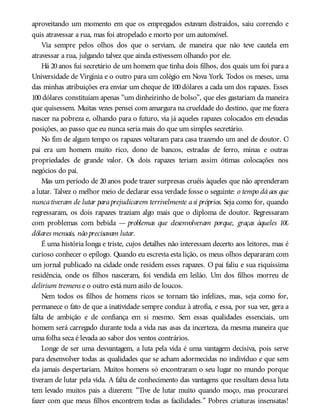 aproveitando um momento em que os empregados estavam distraídos, saiu correndo e
quis atravessar a rua, mas foi atropelado e morto por um automóvel.
Via sempre pelos olhos dos que o serviam, de maneira que não teve cautela em
atravessar a rua, julgando talvez que ainda estivessem olhando por ele.
Há 20 anos fui secretário de um homem que tinha dois filhos, dos quais um foi para a
Universidade de Virgínia e o outro para um colégio em Nova York. Todos os meses, uma
das minhas atribuições era enviar um cheque de 100 dólares a cada um dos rapazes. Esses
100 dólares constituíam apenas “um dinheirinho de bolso”, que eles gastariam da maneira
que quisessem. Muitas vezes pensei com amargura na crueldade do destino, que me fizera
nascer na pobreza e, olhando para o futuro, via já aqueles rapazes colocados em elevadas
posições, ao passo que eu nunca seria mais do que um simples secretário.
No fim de algum tempo os rapazes voltaram para casa trazendo um anel de doutor. O
pai era um homem muito rico, dono de bancos, estradas de ferro, minas e outras
propriedades de grande valor. Os dois rapazes teriam assim ótimas colocações nos
negócios do pai.
Mas um período de 20 anos pode trazer surpresas cruéis àqueles que não aprenderam
a lutar. Talvez o melhor meio de declarar essa verdade fosse o seguinte: o tempo dá aos que
nuncativeram de lutar paraprejudicarem terrivelmente asi próprios. Seja como for, quando
regressaram, os dois rapazes traziam algo mais que o diploma de doutor. Regressaram
com problemas com bebida — problemas que desenvolveram porque, graças àqueles 100
dólares mensais, não precisavam lutar.
É uma história longa e triste, cujos detalhes não interessam decerto aos leitores, mas é
curioso conhecer o epílogo. Quando eu escrevia esta lição, os meus olhos depararam com
um jornal publicado na cidade onde residem esses rapazes. O pai faliu e sua riquíssima
residência, onde os filhos nasceram, foi vendida em leilão. Um dos filhos morreu de
delirium tremens e o outro está num asilo de loucos.
Nem todos os filhos de homens ricos se tornam tão infelizes, mas, seja como for,
permanece o fato de que a inatividade sempre conduz à atrofia, e essa, por sua vez, gera a
falta de ambição e de confiança em si mesmo. Sem essas qualidades essenciais, um
homem será carregado durante toda a vida nas asas da incerteza, da mesma maneira que
uma folha seca é levada ao sabor dos ventos contrários.
Longe de ser uma desvantagem, a luta pela vida é uma vantagem decisiva, pois serve
para desenvolver todas as qualidades que se acham adormecidas no indivíduo e que sem
ela jamais despertariam. Muitos homens só encontraram o seu lugar no mundo porque
tiveram de lutar pela vida. A falta de conhecimento das vantagens que resultam dessa luta
tem levado muitos pais a dizerem: “Tive de lutar muito quando moço, mas procurarei
fazer com que meus filhos encontrem todas as facilidades.” Pobres criaturas insensatas!
 