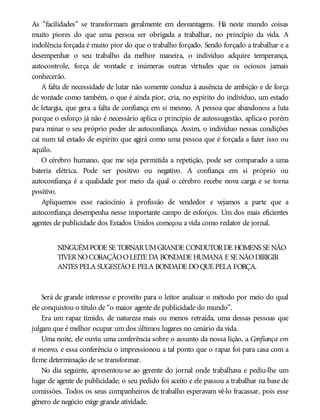 As “facilidades” se transformam geralmente em desvantagens. Há neste mundo coisas
muito piores do que uma pessoa ser obrigada a trabalhar, no princípio da vida. A
indolência forçada é muito pior do que o trabalho forçado. Sendo forçado a trabalhar e a
desempenhar o seu trabalho da melhor maneira, o indivíduo adquire temperança,
autocontrole, força de vontade e inúmeras outras virtudes que os ociosos jamais
conhecerão.
A falta de necessidade de lutar não somente conduz à ausência de ambição e de força
de vontade como também, o que é ainda pior, cria, no espírito do indivíduo, um estado
de letargia, que gera a falta de confiança em si mesmo. A pessoa que abandonou a luta
porque o esforço já não é necessário aplica o princípio de autossugestão, aplica-o porém
para minar o seu próprio poder de autoconfiança. Assim, o indivíduo nessas condições
cai num tal estado de espírito que agirá como uma pessoa que é forçada a fazer isso ou
aquilo.
O cérebro humano, que me seja permitida a repetição, pode ser comparado a uma
bateria elétrica. Pode ser positivo ou negativo. A confiança em si próprio ou
autoconfiança é a qualidade por meio da qual o cérebro recebe nova carga e se torna
positivo.
Apliquemos esse raciocínio à profissão de vendedor e vejamos a parte que a
autoconfiança desempenha nesse importante campo de esforços. Um dos mais eficientes
agentes de publicidade dos Estados Unidos começou a vida como redator de jornal.
NINGUÉMPODE SE TORNARUMGRANDE CONDUTORDE HOMENS SE NÃO
TIVERNOCORAÇÃOOLEITE DA BONDADE HUMANA E SE NÃODIRIGIR
ANTES PELA SUGESTÃOE PELA BONDADE DOQUE PELA FORÇA.
Será de grande interesse e proveito para o leitor analisar o método por meio do qual
ele conquistou o título de “o maior agente de publicidade do mundo”.
Era um rapaz tímido, de natureza mais ou menos retraída, uma dessas pessoas que
julgam que é melhor ocupar um dos últimos lugares no cenário da vida.
Uma noite, ele ouviu uma conferência sobre o assunto da nossa lição, a Confiança em
si mesmo, e essa conferência o impressionou a tal ponto que o rapaz foi para casa com a
firme determinação de se transformar.
No dia seguinte, apresentou-se ao gerente do jornal onde trabalhava e pediu-lhe um
lugar de agente de publicidade; o seu pedido foi aceito e ele passou a trabalhar na base de
comissões. Todos os seus companheiros de trabalho esperavam vê-lo fracassar, pois esse
gênero de negócio exige grande atividade.
 