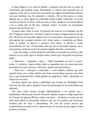 O rapaz dirigiu-se à sua mesa de trabalho e organizou uma lista com os nomes de
comerciantes que pretendia visitar. Naturalmente, os leitores estão pensando que ele
organizou a lista com os nomes dos comerciantes que julgava encomendariam anúncios
com mais facilidade, mas fez justamente o contrário. Pôs na lista apenas os nomes
daqueles que os outros agentes de publicidade tinham visitado inutilmente. A sua lista
consistia somente de 12 nomes. Antes de iniciar as visitas, dirigiu-se a um jardim público
e leu os nomes mais de 100 vezes, repetindo sempre: “O senhor me encomendará
anúncios antes do fim do mês.”
Começou então a fazer as visitas. No primeiro dia, encerrou a sua atividade com três
dos 12 “fregueses impossíveis”. Durante o restante da semana conseguiu anúncios de mais
dois. No fim do mês, havia feito negócio com os 12 comerciantes, com exceção de um. No
mês seguinte não conseguiu anúncios, pois visitou apenas o comerciante que faltava.
Todas as manhãs, ao abrir-se o escritório deste último, ia falar-lhe e recebia
invariavelmente um “não”. O comerciante sabia que não ia encomendar anúncios, mas o
jovem teimava. Ao fim de um mês de respostas negativas disse-lhe o comerciante:
—Veja, meu amigo, o senhor perdeu um mês inteiro procurando me convencer a pôr
anúncios no seu jornal; agora eu desejaria saber o motivo que o fez perder esse precioso
tempo.
— Nada disso — respondeu o rapaz. — Tenho frequentado um curso no qual o
senhor é o professor. Agora conheço todos os argumentos que um comerciante pode
apresentar para recusar anúncios. Além disso, adquiri mais autoconfiança.
— Nesse caso — retorquiu o comerciante —, devo também confessar que estive
tomando lições com o senhor. Recebi assim lições de persistência, que para mim valem
ouro, e para demonstrar-lhe a minha gratidão vou pagar-lhe as “aulas”, autorizando um
anúncio no seu jornal.
Foi dessa maneira que nasceu a publicidade mais lucrativa do Philadelphia North
American. Esse fato marcou também o início da transformação de um rapaz tímido num
milionário.
Esse rapaz venceu porque carregou deliberadamente o seu espírito com a
autoconfiança suficiente para torná-lo irresistível. Quando começou a redigir aquela lista
de 12 nomes, fez algo que 99% das criaturas não fazem — selecionou os nomes dos que
sabia serem difíceis de encomendar anúncios, pois que da resistência que encontrasse
resultaria para ele força e autoconfiança. Foi uma das poucas pessoas que
compreenderam que todos os rios, e alguns homens, são sinuosos porque seguem a linha
da menor resistência,
 