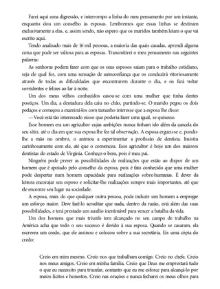 Farei aqui uma digressão, e interrompo a linha do meu pensamento por um instante,
enquanto dou um conselho às esposas. Lembremos que essas linhas se destinam
exclusivamente a elas, e, assim sendo, não espero que os maridos também leiam o que vai
escrito aqui.
Tendo analisado mais de 16 mil pessoas, a maioria das quais casadas, aprendi alguma
coisa que pode ser valiosa para as esposas. Transmitirei o meu pensamento nas seguintes
palavras:
As senhoras podem fazer com que os seus esposos saiam para o trabalho cotidiano,
seja ele qual for, com uma sensação de autoconfiança que os conduzirá vitoriosamente
através de todas as dificuldades que encontrarem durante o dia, e os fará voltar
sorridentes e felizes ao lar à noite.
Um dos meus velhos conhecidos casou-se com uma mulher que tinha dentes
postiços. Um dia, a dentadura dela caiu no chão, partindo-se. O marido pegou os dois
pedaços e começou a examiná-los com tamanho interesse que a esposa lhe disse:
—Você está tão interessado nisso que poderia fazer uma igual, se quisesse.
Esse homem era um agricultor cujas ambições nunca tinham ido além da cancela do
seu sítio, até o dia em que sua esposa lhe fez tal observação. A esposa ergueu-se e, pondo-
lhe a mão no ombro, o animou a experimentar a profissão de dentista. Insistiu
carinhosamente com ele, até que o convenceu. Esse agricultor é hoje um dos maiores
dentistas do estado de Virgínia. Conheço-o bem, pois é meu pai.
Ninguém pode prever as possibilidades de realizações que estão ao dispor de um
homem que é apoiado pelo conselho da esposa, pois é fato conhecido que uma mulher
pode despertar num homem capacidade para realizações sobre-humanas. É dever da
leitora encorajar seu esposo e solicitar-lhe realizações sempre mais importantes, até que
ele encontre seu lugar na sociedade.
A esposa, mais do que qualquer outra pessoa, pode induzir um homem a empregar
um esforço maior. Deve fazê-lo acreditar que nada, dentro da razão, está além das suas
possibilidades, e terá prestado um auxílio inestimável para vencer a batalha da vida.
Um dos homens que mais triunfo tem alcançado no seu campo de trabalho na
América acha que todo o seu sucesso é devido à sua esposa. Quando se casaram, ela
escreveu um credo, que ele assinou e colocou sobre a sua secretária. Eis uma cópia do
credo:
Creio em mim mesmo. Creio nos que trabalham comigo. Creio no chefe. Creio
nos meus amigos. Creio em minha família. Creio que Deus me emprestará tudo
o que eu necessito para triunfar, contanto que eu me esforce para alcançá-lo por
meios lícitos e honestos. Creio nas orações e nunca fecharei os meus olhos para
 