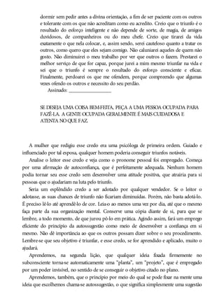 dormir sem pedir antes a divina orientação, a fim de ser paciente com os outros
e tolerante com os que não acreditam como eu acredito. Creio que o triunfo é o
resultado do esforço inteligente e não depende de sorte, de magia, de amigos
duvidosos, de companheiros ou do meu chefe. Creio que tirarei da vida
exatamente o que nela colocar, e, assim sendo, serei cauteloso quanto a tratar os
outros, como quero que eles sejam comigo. Não caluniarei aqueles de quem não
gosto. Não diminuirei o meu trabalho por ver que outros o fazem. Prestarei o
melhor serviço de que for capaz, porque jurei a mim mesmo triunfar na vida e
sei que o triunfo é sempre o resultado do esforço consciente e eficaz.
Finalmente, perdoarei os que me ofendem, porque compreendo que algumas
vezes ofendo os outros e necessito do seu perdão.
Assinado: ________________
SE DESEJA UMA COISA BEM-FEITA, PEÇA A UMA PESSOA OCUPADA PARA
FAZÊ-LA. A GENTE OCUPADA GERALMENTE É MAIS CUIDADOSA E
ATENTA NOQUE FAZ.
A mulher que redigiu esse credo era uma psicóloga de primeira ordem. Guiado e
influenciado por tal esposa, qualquer homem poderia conseguir triunfos notáveis.
Analise o leitor esse credo e veja como o pronome pessoal foi empregado. Começa
por uma afirmação de autoconfiança, que é perfeitamente adequada. Nenhum homem
podia tornar seu esse credo sem desenvolver uma atitude positiva, que atrairia para si
pessoas que o ajudariam na luta pelo triunfo.
Seria um esplêndido credo a ser adotado por qualquer vendedor. Se o leitor o
adotasse, as suas chances de triunfo não ficariam diminuídas. Porém, não basta adotá-lo.
É preciso lê-lo até aprendê-lo de cor. Leia-o ao menos uma vez por dia, até que o mesmo
faça parte da sua organização mental. Conserve uma cópia diante de si, para que se
lembre, a todo momento, de que jurou pô-lo em prática. Agindo assim, fará um emprego
eficiente do princípio da autossugestão como meio de desenvolver a confiança em si
mesmo. Não dê importância ao que os outros possam dizer sobre o seu procedimento.
Lembre-se que seu objetivo é triunfar, e esse credo, se for aprendido e aplicado, muito o
ajudará.
Aprendemos, na segunda lição, que qualquer ideia fixada firmemente no
subconsciente torna-se automaticamente uma “planta”, um “projeto”, que é empregado
por um poder invisível, no sentido de se conseguir o objetivo citado no plano.
Aprendemos, também, que o princípio por meio do qual se pode fixar na mente uma
ideia que escolhemos chama-se autossugestão, o que significa simplesmente uma sugestão
 