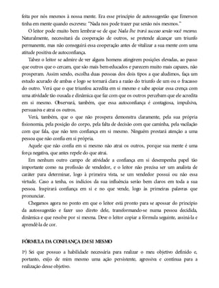 feita por nós mesmos à nossa mente. Era esse princípio de autossugestão que Emerson
tinha em mente quando escreveu: “Nada nos pode trazer paz senão nós mesmos.”
O leitor pode muito bem lembrar-se de que Nada lhe trará sucesso senão você mesmo.
Naturalmente, necessitará da cooperação de outros, se pretende alcançar um triunfo
permanente, mas não conseguirá essa cooperação antes de vitalizar a sua mente com uma
atitude positiva de autoconfiança.
Talvez o leitor se admire de ver alguns homens atingirem posições elevadas, ao passo
que outros que o cercam, que são mais bem-educados e parecem muito mais capazes, não
prosperam. Assim sendo, escolha duas pessoas dos dois tipos a que aludimos, faça um
estudo acurado de ambas e logo se tornará clara a razão do triunfo de um ou o fracasso
do outro. Verá que o que triunfou acredita em si mesmo e sabe apoiar essa crença com
uma atividade tão ousada e dinâmica que faz com que os outros percebam que ele acredita
em si mesmo. Observará, também, que essa autoconfiança é contagiosa, impulsiva,
persuasiva e atrai os outros.
Verá, também, que o que não prospera demonstra claramente, pela sua própria
fisionomia, pela posição do corpo, pela falta de decisão com que caminha, pela vacilação
com que fala, que não tem confiança em si mesmo. Ninguém prestará atenção a uma
pessoa que não confia em si própria.
Aquele que não confia em si mesmo não atrai os outros, porque sua mente é uma
força negativa, que antes repele do que atrai.
Em nenhum outro campo de atividade a confiança em si desempenha papel tão
importante como na profissão de vendedor, e o leitor não precisa ser um analista de
caráter para determinar, logo à primeira vista, se um vendedor possui ou não essa
virtude. Caso a tenha, os indícios da sua influência serão bem claros em toda a sua
pessoa. Inspirará confiança em si e no que vende, logo às primeiras palavras que
pronunciar.
Chegamos agora no ponto em que o leitor está pronto para se apossar do princípio
da autossugestão e fazer uso direto dele, transformando-se numa pessoa decidida,
dinâmica e que resolve por si mesma. Deve o leitor copiar a fórmula seguinte, assiná-la e
aprendê-la de cor.
FÓRMULA DA CONFIANÇA EMSI MESMO
1ª) Sei que possuo a habilidade necessária para realizar o meu objetivo definido e,
portanto, exijo de mim mesmo uma ação persistente, agressiva e contínua para a
realização desse objetivo.
 