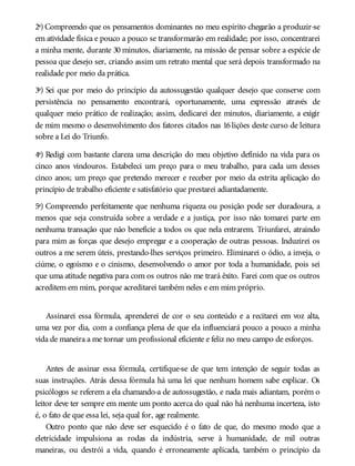 2ª) Compreendo que os pensamentos dominantes no meu espírito chegarão a produzir-se
em atividade física e pouco a pouco se transformarão em realidade; por isso, concentrarei
a minha mente, durante 30 minutos, diariamente, na missão de pensar sobre a espécie de
pessoa que desejo ser, criando assim um retrato mental que será depois transformado na
realidade por meio da prática.
3ª) Sei que por meio do princípio da autossugestão qualquer desejo que conserve com
persistência no pensamento encontrará, oportunamente, uma expressão através de
qualquer meio prático de realização; assim, dedicarei dez minutos, diariamente, a exigir
de mim mesmo o desenvolvimento dos fatores citados nas 16 lições deste curso de leitura
sobre a Lei do Triunfo.
4ª) Redigi com bastante clareza uma descrição do meu objetivo definido na vida para os
cinco anos vindouros. Estabeleci um preço para o meu trabalho, para cada um desses
cinco anos; um preço que pretendo merecer e receber por meio da estrita aplicação do
princípio de trabalho eficiente e satisfatório que prestarei adiantadamente.
5ª) Compreendo perfeitamente que nenhuma riqueza ou posição pode ser duradoura, a
menos que seja construída sobre a verdade e a justiça, por isso não tomarei parte em
nenhuma transação que não beneficie a todos os que nela entrarem. Triunfarei, atraindo
para mim as forças que desejo empregar e a cooperação de outras pessoas. Induzirei os
outros a me serem úteis, prestando-lhes serviços primeiro. Eliminarei o ódio, a inveja, o
ciúme, o egoísmo e o cinismo, desenvolvendo o amor por toda a humanidade, pois sei
que uma atitude negativa para com os outros não me trará êxito. Farei com que os outros
acreditem em mim, porque acreditarei também neles e em mim próprio.
Assinarei essa fórmula, aprenderei de cor o seu conteúdo e a recitarei em voz alta,
uma vez por dia, com a confiança plena de que ela influenciará pouco a pouco a minha
vida de maneira a me tornar um profissional eficiente e feliz no meu campo de esforços.
Antes de assinar essa fórmula, certifique-se de que tem intenção de seguir todas as
suas instruções. Atrás dessa fórmula há uma lei que nenhum homem sabe explicar. Os
psicólogos se referem a ela chamando-a de autossugestão, e nada mais adiantam, porém o
leitor deve ter sempre em mente um ponto acerca do qual não há nenhuma incerteza, isto
é, o fato de que essa lei, seja qual for, age realmente.
Outro ponto que não deve ser esquecido é o fato de que, do mesmo modo que a
eletricidade impulsiona as rodas da indústria, serve à humanidade, de mil outras
maneiras, ou destrói a vida, quando é erroneamente aplicada, também o princípio da
 