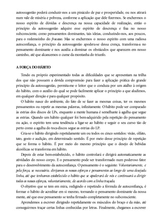 autossugestão poderá conduzir-nos a um pináculo de paz e prosperidade, ou nos atirará
num vale de miséria e pobreza, conforme a aplicação que dele fizermos. Se enchermos o
nosso espírito de dúvidas e descrença na nossa capacidade de realização, então o
princípio da autossugestão adquire esse espírito de descrença e fixa no nosso
subconsciente, como pensamentos dominantes, tais ideias, conduzindo-nos, aos poucos,
para o redemoinho do fracasso. Mas se enchermos o nosso espírito com uma radiosa
autoconfiança, o princípio da autossugestão apodera-se dessa crença, transforma-a no
pensamento dominante e nos auxilia a dominar os obstáculos que aparecem em nosso
caminho, até que alcancemos o cume da montanha do triunfo.
A FORÇA DOHÁBITO
Tendo eu próprio experimentado todas as dificuldades que se apresentam na trilha
dos que não possuem a devida compreensão para fazer a aplicação prática do grande
princípio da autossugestão, permita-me o leitor que o conduza por um atalho à origem
do hábito, com o auxílio do qual se pode facilmente aplicar o princípio a que aludimos,
em qualquer direção e para qualquer propósito.
O hábito nasce do ambiente, do fato de se fazer as mesmas coisas, ter os mesmos
pensamentos ou repetir as mesmas palavras, infinitamente. O hábito pode ser comparado
às estrias dos discos de LPs, enquanto a mente humana é semelhante à agulha que segue
as estrias. Quando um hábito qualquer foi bem-adquirido pela repetição do pensamento
ou ação, o espírito tem uma tendência a ligar-se ao hábito e seguir o seu curso tão de
perto como a agulha do toca-discos segue as estrias do LP.
Cria-se o hábito dirigindo repetidamente um ou todos os cinco sentidos: visão, olfato,
tato, gosto e audição, em determinado sentido. É por meio desse princípio de repetição
que se forma o hábito. É por meio do mesmo princípio que o desejo de bebidas
alcoólicas se transforma em hábito.
Depois de estar bem-estabelecido, o hábito controlará e dirigirá automaticamente as
atividades do nosso corpo. E o pensamento pode ser transformado num poderoso fator
para o desenvolvimento da autoconfiança. O pensamento é o seguinte: Voluntariamente, e
pela força, se necessário, dirijamos os nossos esforços e pensamentos ao longo de uma desejada
linha, até que tenhamos estabelecido o hábito que se apoderará de nós e continuará a dirigir
todos os nossos esforços, voluntariamente, de acordo com alinhatraçada.
O objetivo que se tem em mira, redigindo e repetindo a fórmula de autoconfiança, é
formar o hábito de acreditar em si mesmo, tornando o pensamento dominante da nossa
mente, até que esse pensamento se tenha firmado completamente no subconsciente.
Aprendemos a escrever dirigindo repetidamente os músculos do braço e da mão, até
conseguirmos traçar certas linhas conhecidas por letras. Finalmente, chegamos a escrever
 