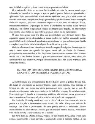 com facilidade e rapidez, pois escrever tornou-se para nós um hábito.
O princípio do hábito se apodera das faculdades mentais da mesma maneira que
influencia os músculos do corpo, o que se poderá provar facilmente aprendendo e
aplicando a lição sobre confiança em si mesmo. Qualquer coisa que o leitor repita a si
mesmo, várias vezes, ou qualquer desejo que estabeleça profundamente na sua mente pela
declaração repetida, procurará finalmente expressar-se por meio de esforços físicos,
francamente exteriores. O princípio do hábito é a verdadeira base sobre a qual repousa
esta lição, e se o leitor compreender e seguir as direções aqui traçadas, em breve saberá
mais sobre a lei do hábito do que poderia aprender através de mil lições iguais.
O leitor tem apenas uma leve ideia das possibilidades que dormem dentro dele,
esperando apenas serem despertadas, e nunca poderá ter melhor concepção dessas
possibilidades antes de haver desenvolvido a autoconfiança em grau suficiente para elevá-la
a um plano superior às influências vulgares do ambiente em que vive.
Océrebro humano é uma misteriosa e maravilhosa peça de máquina, fato esse que me
veio à mente outra vez quando há alguns meses reli os Ensaios de Emerson,
principalmente o ensaio sobre as Leis Espirituais. Aconteceu uma coisa estranha. Vi nesse
ensaio, que já lera dezenas de vezes, o que nunca notara antes. Vi mais, nessa leitura, do
que tinha visto nas anteriores, porque a minha mente, dessa vez, estava preparada para
interpretar melhor.
UMLARÉ UMA COISA QUE NÃOSE COMPRA. PODE-SE COMPRARUMA
CASA, MAS SÓUMA MULHERPODE FAZERDELA UMLAR.
A mente humana está constantemente desabrochando, como as pétalas de uma flor,
até chegar ao seu máximo de desenvolvimento. Qual é esse máximo, onde termina, se
termina ou não, são coisas que ainda permanecem sem resposta, mas o grau de
desdobramento parece variar com a natureza do indivíduo e o grau de trabalho mental.
Uma mente que é forçada a pensamentos analíticos, diariamente, parece conservar-se
sempre em desenvolvimento, e adquirir também maior poder de compreensão.
Em Louisville, Kentucky, reside um certo sr. Lee Cook, um homem que não tem as
pernas e é forçado a locomover-se numa cadeira de rodas. Conquanto aleijado de
nascença, Lee Cook é proprietário de uma grande fábrica e milionário, devido
exclusivamente aos seus esforços. Provou que um homem, mesmo aleijado, pode muito
bem vencer na vida, se tiver confiança em si mesmo.
Em Nova York, na Quinta Avenida, pode-se ver um homem forte, ainda jovem, sem
pernas, locomovendo-se num carrinho e estendendo a mão à caridade pública. A sua
 