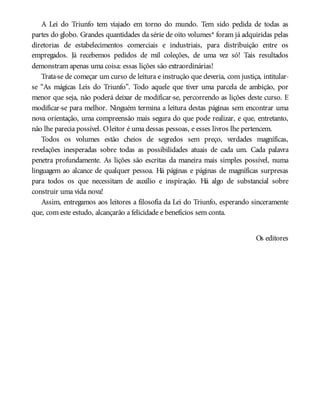 A Lei do Triunfo tem viajado em torno do mundo. Tem sido pedida de todas as
partes do globo. Grandes quantidades da série de oito volumes* foram já adquiridas pelas
diretorias de estabelecimentos comerciais e industriais, para distribuição entre os
empregados. Já recebemos pedidos de mil coleções, de uma vez só! Tais resultados
demonstram apenas uma coisa: essas lições são extraordinárias!
Trata-se de começar um curso de leitura e instrução que deveria, com justiça, intitular-
se “As mágicas Leis do Triunfo”. Todo aquele que tiver uma parcela de ambição, por
menor que seja, não poderá deixar de modificar-se, percorrendo as lições deste curso. E
modificar-se para melhor. Ninguém termina a leitura destas páginas sem encontrar uma
nova orientação, uma compreensão mais segura do que pode realizar, e que, entretanto,
não lhe parecia possível. Oleitor é uma dessas pessoas, e esses livros lhe pertencem.
Todos os volumes estão cheios de segredos sem preço, verdades magníficas,
revelações inesperadas sobre todas as possibilidades atuais de cada um. Cada palavra
penetra profundamente. As lições são escritas da maneira mais simples possível, numa
linguagem ao alcance de qualquer pessoa. Há páginas e páginas de magníficas surpresas
para todos os que necessitam de auxílio e inspiração. Há algo de substancial sobre
construir uma vida nova!
Assim, entregamos aos leitores a filosofia da Lei do Triunfo, esperando sinceramente
que, com este estudo, alcançarão a felicidade e benefícios sem conta.
Os editores
 