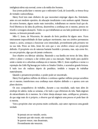 inteligência talvez seja normal, como a da média dos homens.
Esse jovem podia fazer o mesmo que o milionário Cook, de Louisville, se tivesse força
de vontade e autoconfiança.
Henry Ford tem mais dinheiro do que necessitará empregar algum dia. Entretanto,
antes era um modesto operário, de educação insuficiente e sem nenhum capital. Dezenas
de outros homens, alguns muito mais instruídos, trabalhavam no mesmo local que ele.
Ford libertou-se da ideia da pobreza, desenvolveu a confiança em si mesmo, pensou no
triunfo e conseguiu alcançá-lo. Todos os que trabalhavam ao seu lado poderiam ter feito o
mesmo, se tivessem pensado assim.
Milo C. Jones, de Wisconsin, foi atacado de forte paralisia há alguns anos. Ficou
inteiramente impossibilitado de fazer qualquer movimento, mas seu cérebro permaneceu
intacto e, assim, começou a funcionar com intensidade, provavelmente pela primeira vez
na sua vida. Preso ao leito, Jones fez com que o seu cérebro criasse um propósito
definido. O propósito era de natureza bastante humilde e prosaica, mas, seja como for,
era um propósito, algo que ele jamais conhecera.
Esse objetivo era fabricar salsichas. Reunindo a sua família em torno do leito, falou
sobre o plano e começou a dar ordens para a sua execução. Nada tendo para ajudá-lo
senão a mente sã e a absoluta confiança em si mesmo, Milo C. Jones espalhou o nome e a
reputação das Little Pig Sausage por todos os Estados Unidos, e acumulou grande fortuna.
E tudo isso ele realizou depois de paralítico, inválido e incapaz de trabalhar
materialmente.
Quando o pensamento prevalece, o poder pode ser encontrado.
Henry Ford ganhou milhões de dólares e continua a ganhar milhões porque acreditou
em si mesmo; transformou essa confiança num objetivo definido e o apoiou com um
plano decisivo.
Os seus companheiros de trabalho, durante a sua mocidade, nada viam além do
envelope de salário, todas as semanas, e foi tudo o que obtiveram da vida. Nada exigiram
de extraordinário de si mesmos. Se o leitor deseja alcançar mais, certifique-se, primeiro,
de que exige mais de si próprio, e observe que tal exigência uma pessoa só pode fazer de
si mesma.
Vem a propósito citar um poema muito conhecido, cujo autor expressou uma grande
verdade:
Se pensais em ser vencido, sereis;
Se pensais que não ousais, não ousareis;
Se quereis vencer, mas desanimais,
Provavelmente não vencereis.
 