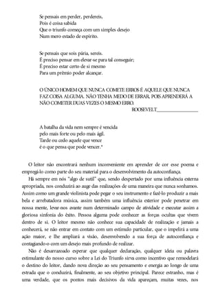 Se pensais em perder, perdereis,
Pois é coisa sabida
Que o triunfo começa com um simples desejo
Num mero estado de espírito.
Se pensais que sois pária, sereis.
É preciso pensar em elevar-se para tal conseguir;
É preciso estar certo de si mesmo
Para um prêmio poder alcançar.
OÚNICOHOMEMQUE NUNCA COMETE ERROS É AQUELE QUE NUNCA
FAZCOISA ALGUMA. NÃOTENHA MEDODE ERRAR, POIS APRENDERÁ A
NÃOCOMETERDUAS VEZES OMESMOERRO.
ROOSEVELT________________
A batalha da vida nem sempre é vencida
pelo mais forte ou pelo mais ágil.
Tarde ou cedo aquele que vence
é o que pensa que pode vencer.*
O leitor não encontrará nenhum inconveniente em aprender de cor esse poema e
empregá-lo como parte do seu material para o desenvolvimento da autoconfiança.
Há sempre em nós “algo de sutil” que, sendo despertado por uma influência externa
apropriada, nos conduzirá ao auge das realizações de uma maneira que nunca sonhamos.
Assim como um grande violinista pode pegar o seu instrumento e fazê-lo produzir a mais
bela e arrebatadora música, assim também uma influência exterior pode penetrar em
nossa mente, levar-nos avante num determinado campo de atividade e executar assim a
gloriosa sinfonia do êxito. Pessoa alguma pode conhecer as forças ocultas que vivem
dentro de si. O leitor mesmo não conhece sua capacidade de realização e jamais a
conhecerá, se não entrar em contato com um estímulo particular, que o impelirá a uma
ação maior, e lhe ampliará a visão, desenvolvendo a sua força de autoconfiança e
contagiando-o com um desejo mais profundo de realizar.
Não é desarrazoado esperar que qualquer declaração, qualquer ideia ou palavra
estimulante do nosso curso sobre a Lei do Triunfo sirva como incentivo que remodelará
o destino do leitor, dando nova direção ao seu pensamento e energia ao longo de uma
estrada que o conduzirá, finalmente, ao seu objetivo principal. Parece estranho, mas é
uma verdade, que os pontos mais decisivos da vida apareçam, muitas vezes, nos
 