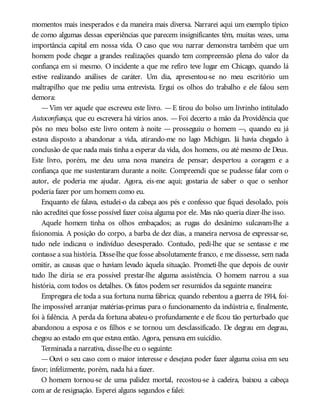 momentos mais inesperados e da maneira mais diversa. Narrarei aqui um exemplo típico
de como algumas dessas experiências que parecem insignificantes têm, muitas vezes, uma
importância capital em nossa vida. O caso que vou narrar demonstra também que um
homem pode chegar a grandes realizações quando tem compreensão plena do valor da
confiança em si mesmo. O incidente a que me refiro teve lugar em Chicago, quando lá
estive realizando análises de caráter. Um dia, apresentou-se no meu escritório um
maltrapilho que me pediu uma entrevista. Ergui os olhos do trabalho e ele falou sem
demora:
—Vim ver aquele que escreveu este livro. —E tirou do bolso um livrinho intitulado
Autoconfiança, que eu escrevera há vários anos. —Foi decerto a mão da Providência que
pôs no meu bolso este livro ontem à noite — prosseguiu o homem —, quando eu já
estava disposto a abandonar a vida, atirando-me no lago Michigan. Já havia chegado à
conclusão de que nada mais tinha a esperar da vida, dos homens, ou até mesmo de Deus.
Este livro, porém, me deu uma nova maneira de pensar; despertou a coragem e a
confiança que me sustentaram durante a noite. Compreendi que se pudesse falar com o
autor, ele poderia me ajudar. Agora, eis-me aqui; gostaria de saber o que o senhor
poderia fazer por um homem como eu.
Enquanto ele falava, estudei-o da cabeça aos pés e confesso que fiquei desolado, pois
não acreditei que fosse possível fazer coisa alguma por ele. Mas não queria dizer-lhe isso.
Aquele homem tinha os olhos embaçados; as rugas do desânimo sulcavam-lhe a
fisionomia. A posição do corpo, a barba de dez dias, a maneira nervosa de expressar-se,
tudo nele indicava o indivíduo desesperado. Contudo, pedi-lhe que se sentasse e me
contasse a sua história. Disse-lhe que fosse absolutamente franco, e me dissesse, sem nada
omitir, as causas que o haviam levado àquela situação. Prometi-lhe que depois de ouvir
tudo lhe diria se era possível prestar-lhe alguma assistência. O homem narrou a sua
história, com todos os detalhes. Os fatos podem ser resumidos da seguinte maneira:
Empregara ele toda a sua fortuna numa fábrica; quando rebentou a guerra de 1914, foi-
lhe impossível arranjar matérias-primas para o funcionamento da indústria e, finalmente,
foi à falência. A perda da fortuna abateu-o profundamente e ele ficou tão perturbado que
abandonou a esposa e os filhos e se tornou um desclassificado. De degrau em degrau,
chegou ao estado em que estava então. Agora, pensava em suicídio.
Terminada a narrativa, disse-lhe eu o seguinte:
—Ouvi o seu caso com o maior interesse e desejava poder fazer alguma coisa em seu
favor; infelizmente, porém, nada há a fazer.
O homem tornou-se de uma palidez mortal, recostou-se à cadeira, baixou a cabeça
com ar de resignação. Esperei alguns segundos e falei:
 