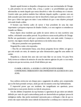 Quando aquele homem se despediu e desapareceu nas ruas movimentadas de Chicago,
vi, pela primeira vez em minha vida, a força, o poder e as possibilidades que jazem
adormecidas na mente daquele que nunca descobriu o valor da confiança em si mesmo.
Concluí então que poderia também ficar defronte daquele espelho e apontar com um
dedo acusador para mim mesmo por não ter descoberto a lição que ministrara a outro. O
livro que o leitor tem agora em mãos é uma evidência de que o meu objetivo principal
está sendo levado a efeito.
O homem cuja história acabo de narrar é hoje presidente de uma das mais
importantes e prósperas empresas do Estados Unidos, e os seus negócios se estendem ao
Canadá e ao México.
Pouco depois desse incidente que acabei de narrar entrou no meu escritório uma
mulher, solicitando uma análise pessoal. Era professora numa escola pública de Chicago.
Dei-lhe um questionário e pedi que o preenchesse todo, sem nada omitir. Começou a
escrever, mas alguns minutos depois aproximou-se da minha mesa e disse:
—Não posso preencher esse questionário.
Perguntei-lhe a razão e ela respondeu:
— Para lhe ser inteiramente franca, uma dessas perguntas fez-me refletir; sei agora o
que está errado em mim, de maneira que acho desnecessário pagar-lhe uma análise de
caráter.
Despediu-se, e durante dois anos não ouvi mais falar no seu nome. Foi para Nova
York, tornou-se redatora de anúncios de uma das maiores agências do país e a sua renda,
na época em que me escreveu, era de 10mil dólares por ano.
OAMOR, A BELEZA, A ALEGRIA E A DEVOÇÃOESTÃOSEMPRE
CONSTRUINDO, DERRUBANDOE RECONSTRUINDOOS ALICERCES DE CADA
ALMA.
Essa senhora enviou-me um cheque para o pagamento da análise, pois compreendia
que eu lhe havia prestado serviços, ainda que não da maneira como faço habitualmente.
É impossível prever que um incidente, tão insignificante em aparência, possa
transformar-se num ponto decisivo na vida de uma pessoa.
Um dos defeitos irreparáveis da raça humana é a ignorância de que existe um método
definido por meio do qual a autoconfiança pode ser desenvolvida em qualquer pessoa de
inteligência média. Que perda inestimável representa para a civilização o fato de que os
jovens não sejam instruídos nesse método de desenvolver a confiança em si mesmos antes
 